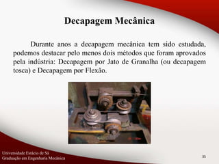 Durante anos a decapagem mecânica tem sido estudada,
podemos destacar pelo menos dois métodos que foram aprovados
pela indústria: Decapagem por Jato de Granalha (ou decapagem
tosca) e Decapagem por Flexão.
35
Universidade Estácio de Sá
Graduação em Engenharia Mecânica
Decapagem Mecânica
 