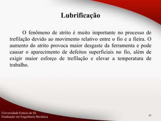 O fenômeno de atrito é muito importante no processo de
trefilação devido ao movimento relativo entre o fio e a fieira. O
aumento do atrito provoca maior desgaste da ferramenta e pode
causar o aparecimento de defeitos superficiais no fio, além de
exigir maior esforço de trefilação e elevar a temperatura de
trabalho.
37
Lubrificação
Universidade Estácio de Sá
Graduação em Engenharia Mecânica
 