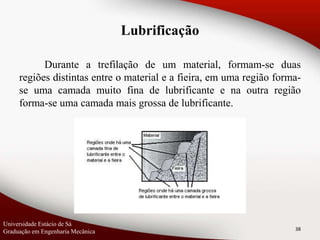 Durante a trefilação de um material, formam-se duas
regiões distintas entre o material e a fieira, em uma região forma-
se uma camada muito fina de lubrificante e na outra região
forma-se uma camada mais grossa de lubrificante.
38
Lubrificação
Universidade Estácio de Sá
Graduação em Engenharia Mecânica
 