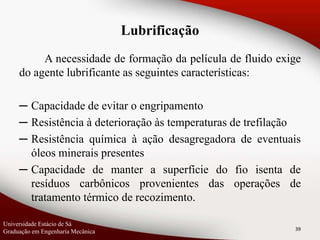 A necessidade de formação da película de fluido exige
do agente lubrificante as seguintes características:
─ Capacidade de evitar o engripamento
─ Resistência à deterioração às temperaturas de trefilação
─ Resistência química à ação desagregadora de eventuais
óleos minerais presentes
─ Capacidade de manter a superfície do fio isenta de
resíduos carbônicos provenientes das operações de
tratamento térmico de recozimento.
39
Universidade Estácio de Sá
Graduação em Engenharia Mecânica
Lubrificação
 