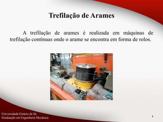A trefilação de arames é realizada em máquinas de
trefilação contínuas onde o arame se encontra em forma de rolos.
4
Universidade Estácio de Sá
Graduação em Engenharia Mecânica
Trefilação de Arames
 