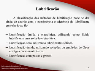 A classificação dos métodos de lubrificação pode se dar
ainda de acordo com a consistência e aderência do lubrificante
em relação ao fio:
─ Lubrificação úmida e eletrolítica, utilizando como fluido
lubrificante uma solução eletrolítica.
─ Lubrificação seca, utilizando lubrificantes sólidos.
─ Lubrificação úmida, utilizando soluções ou emulsões de óleos
em água ou somente óleos.
─ Lubrificação com pastas e graxas.
40
Lubrificação
Universidade Estácio de Sá
Graduação em Engenharia Mecânica
 