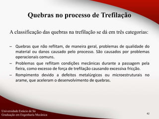 A classificação das quebras na trefilação se dá em três categorias:
─ Quebras que não reflitam, de maneira geral, problemas de qualidade do
material ou danos causado pelo processo. São causados por problemas
operacionais comuns.
─ Problemas que reflitam condições mecânicas durante a passagem pela
fieira, como excesso de força de trefilação causando excessiva fricção.
─ Rompimento devido a defeitos metalúrgicos ou microestruturais no
arame, que aceleram o desenvolvimento de quebras.
42
Quebras no processo de Trefilação
Universidade Estácio de Sá
Graduação em Engenharia Mecânica
 