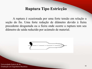 A ruptura é ocasionada por uma forte tensão em relação a
seção do fio. Uma forte redução de diâmetro devido à fieira
precedente desgastada ou a fieira onde ocorre a ruptura tem seu
diâmetro de saída reduzido por acúmulo de material.
43
Ruptura Tipo Estricção
Universidade Estácio de Sá
Graduação em Engenharia Mecânica
 