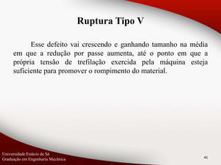 Esse defeito vai crescendo e ganhando tamanho na média
em que a redução por passe aumenta, até o ponto em que a
própria tensão de trefilação exercida pela máquina esteja
suficiente para promover o rompimento do material.
45
Ruptura Tipo V
Universidade Estácio de Sá
Graduação em Engenharia Mecânica
 