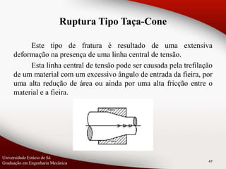 Este tipo de fratura é resultado de uma extensiva
deformação na presença de uma linha central de tensão.
Esta linha central de tensão pode ser causada pela trefilação
de um material com um excessivo ângulo de entrada da fieira, por
uma alta redução de área ou ainda por uma alta fricção entre o
material e a fieira.
47
Ruptura Tipo Taça-Cone
Universidade Estácio de Sá
Graduação em Engenharia Mecânica
 