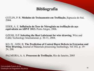 CETLIN, P. R. Módulos de Treinamento em Trefilação. Sapucaia do Sul,
2004.
EDER, A. E. Influência do Teor de Nitrogênio na trefilação de aço
equivalente ao ABNT 1013. Porto Alegre, 2006.
GZESH, D.P. Selecting the Best Lubricant for wire drawing. Wire and
Cable Technology International, p. 30-31, 2004.
KO, D. ; KIM, B. The Prediction of Central Burst Defects in Extrusion and
Wire Drawing. Journal of Materials processing Technology, Vol 102, p. 19-
24, 200.
PALMEIRA, A. A. Processos de Trefilação. Rio de Janeiro, 2005
50
Universidade Estácio de Sá
Graduação em Engenharia Mecânica
Bibliografia
 