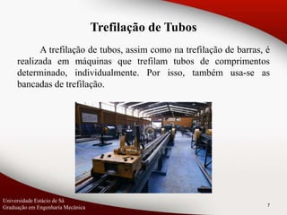7
A trefilação de tubos, assim como na trefilação de barras, é
realizada em máquinas que trefilam tubos de comprimentos
determinado, individualmente. Por isso, também usa-se as
bancadas de trefilação.
Universidade Estácio de Sá
Graduação em Engenharia Mecânica
Trefilação de Tubos
 