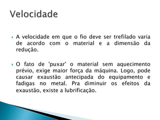  A velocidade em que o fio deve ser trefilado varia
de acordo com o material e a dimensão da
redução.
 O fato de 'puxar' o material sem aquecimento
prévio, exige maior força da máquina. Logo, pode
causar exaustão antecipada do equipamento e
fadigas no metal. Pra diminuir os efeitos da
exaustão, existe a lubrificação.
 