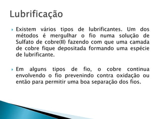  Existem vários tipos de lubrificantes. Um dos
métodos é mergulhar o fio numa solução de
Sulfato de cobre(II) fazendo com que uma camada
de cobre fique depositada formando uma espécie
de lubrificante.
 Em alguns tipos de fio, o cobre continua
envolvendo o fio prevenindo contra oxidação ou
então para permitir uma boa separação dos fios.
 