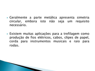  Geralmente a parte metálica apresenta simetria
circular, embora isto não seja um requisito
necessário.
 Existem muitas aplicações para a trefilagem como
produção de fios elétricos, cabos, clipes de papel,
corda para instrumentos musicais e raio para
rodas.
 