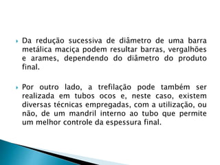  Da redução sucessiva de diâmetro de uma barra
metálica maciça podem resultar barras, vergalhões
e arames, dependendo do diâmetro do produto
final.
 Por outro lado, a trefilação pode também ser
realizada em tubos ocos e, neste caso, existem
diversas técnicas empregadas, com a utilização, ou
não, de um mandril interno ao tubo que permite
um melhor controle da espessura final.
 