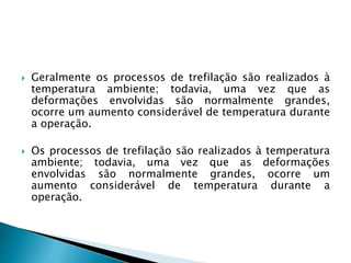  Geralmente os processos de trefilação são realizados à
temperatura ambiente; todavia, uma vez que as
deformações envolvidas são normalmente grandes,
ocorre um aumento considerável de temperatura durante
a operação.
 Os processos de trefilação são realizados à temperatura
ambiente; todavia, uma vez que as deformações
envolvidas são normalmente grandes, ocorre um
aumento considerável de temperatura durante a
operação.
 