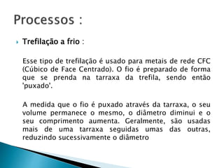  Trefilação a frio :
Esse tipo de trefilação é usado para metais de rede CFC
(Cúbico de Face Centrado). O fio é preparado de forma
que se prenda na tarraxa da trefila, sendo então
'puxado'.
A medida que o fio é puxado através da tarraxa, o seu
volume permanece o mesmo, o diâmetro diminui e o
seu comprimento aumenta. Geralmente, são usadas
mais de uma tarraxa seguidas umas das outras,
reduzindo sucessivamente o diâmetro
 