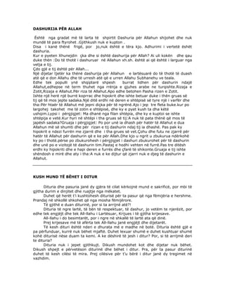 DASHURIJA PËR ALLAH
Është nga gradat më të larta të shpirtit Dashuria për Allahun shijohet dhe nuk
mundë të para ftyrohet .Gjithkush nuk e kupton .
Disa i kanë thënë frigë, por jo,nuk është e tëra kjo. Adhurimi i vertetë ëshët
dashuria.
Kur e pyeten Xhunejdin çka dhe si është dashurija për Allah? Ai uli kokën dhe qau
duke thën :Do të thotë i dashuruar në Allahun xh.sh. është ai që është i larguar nga
vetja e tij.
Çdo gjë e tij është për Allah...
Një dijetar tjetër ka thënë dashurija për Allahun e lartësuarë do të thotë të duash
atë që e don Allahu dhe të urresh atë që e urren Allahu Subhanehu ve teala.
Edhe tek populli ynë shqiptarë shpesh
burrat lidhen për dashurin ndajë
Allahut,edhepse në term thuhet nga rrënja e gjuhes arabe ne turqishte.Rizaja e
Zotit,Rizaja e Allahut.Për riza të Allahut.Apo edhe betohen Pasha rizen e Zotit.
Ishte një herë një burrë koprrac dhe hipokrit dhe ishte betuar duke i thën gruas së
tij që të mos jepte sadaka.Një ditë erdhi në deren e shtëpisë së tyre një i varfër dhe
tha:Për htaër të Allahut më jepni diçka për të ngrënë.Ajo i jep tre fleta buke.kur po
largohej takohet me të zotin e shtëpisë, dhe ky e pyet kush ta dha këtë
ushqim.Lypsi i përgjigjet: Ma dhanë nga filan shtëpia, dhe ky e kuptoi se ishte
shtëpija e vetë.Kur hyri në shtëpi i tha gruas së tij:A nuk të pata thënë që mos të
japësh sadaka?Gruaja i përgjigjet: Po por unë ia dhash për hatër të Allahut e dua
Allahun më së shumti dhe për rizan e tij dashurin ndaj tij ia dhashë. Pas pak ky
hipokrit e ndezi furrën me zjarrë dhe i tha grues së vet.Çohu dhe futu ne zjarrë për
hatër të Allahut për dashurin që e ke për Allah.Dhe kjo u ngrit u zbukurua ndërkohë
ky po i thotë.përse po zbukurohesh i përgjigjet i dashuri zbukurohet për të dashurin
dhe unë po e vizitojë të dashurin tim.Pastaj e hodhi vehten në furrë.Pas tre ditësh
erdhi ky hipokriti dhe e hapi deren e furrës dhe çfarë të shikonte.Gruaja e tij ishte
shëndosh e mirë dhe aty i tha:A nuk e ke dijtur që zjarri nuk e djeg të dashurin e
Allahut.

KUSH MUND TË BËHET I DITUR
Dituria dhe pasuria janë dy gjëra të cilat kërkojnë mund e sakrificë, por mbi të
gjitha durim e dinjitet dhe ruajtje nga mëkatet.
Duhet që herët t’i kushtohesh diturisë për ta pasur që nga fëmijëria e hershme.
Prandaj në shkollë shkohet që nga mosha fëmijërore.
Të gjithë e duan diturinë, por si ta arrijnë atë?!
Dituria të ngre lartë, të bën të respektuar, të dashur, jo vetëm te njerëzit, por
edhe tek engjëjt dhe tek All-llahu i Lartësuar, Krijues i të gjitha krijesave.
All-llahu i do besimtarët, por i ngre në shkallë të lartë ata që dinë.
Prej krijesave më të afërta tek All-llahu janë engjëjt dhe dijetarët.
Të kesh dituri është nderi e dhurata më e madhe në botë. Dituria është gjë e
pa përfunduar, kurrë nuk bëhet mjaftë. Duhet lexuar shumë e duhet kushtuar shumë
kohë diturisë nëse duam ta kemi. A ke dëshirë të jesh i ditur? Por, si të arrijmë deri
te dituria?
Dituria nuk i jepet gjithkujt. Dikush mundohet kot dhe dijetar nuk bëhet.
Dikush shpejt e përvetëson diturinë dhe bëhet i ditur. Pra, për ta pasur diturinë
duhet të kesh cilësi të mira. Prej cilësive për t’u bërë i ditur janë dy tregimet në
vazhdim.

 