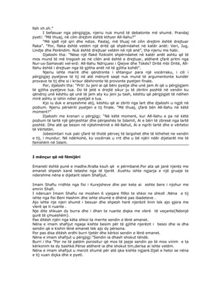 llah xh.sh.”
I befasuar nga përgjigjja, njeriu nuk mund të debatonte më shumë. Prandaj
pyeti: ”Më thuaj, në cilin drejtim është kthyer All-llahu?”
“Më sjell një qiri dhe ndize. Pastaj, më thuaj në cilin drejtim është drejtuar
flaka”. “Por, flaka është vetëm një dritë që shpërndahet në katër anët: Veri, Jug,
Lindje dhe Perëndim. Nuk është drejtuar vetëm në një anë”, tha njeriu me habi.
Djaloshi tha: “Nëse një flakë fizikisht shpërndahet në katër anët ashtu që të
mos mund të më tregosh se në cilën anë është e drejtuar, atëherë çfarë pritni nga
Nur-us-Samavati vel-erd: All-llahu Ndriçuesi i Qiejve dhe Tokës? Dritë mbi Dritë, Allllahu është i drejtuar nga të gjitha anët në të gjitha kohët”.
Njeriu ishte marrë dhe qëndronte i shtangur para një vocërraku, i cili i
përgjigjej pyetjeve të tij në atë mënyrë saqë nuk mund të argumentonte kundër
provave te tij dhe si i krisur dëshironte të provonte pyetjen finale.
Por, djaloshi tha: “Prit! Ju jeni ai që bëni pyetje dhe unë jam Ai që u përgjigjem
të gjitha pyetjeve tua. Do të jetë e drejtë sikur ju të zbritni poshtë në vendin ku
qëndroj unë kështu që unë të jem aty ku jeni ju tash, kështu që përgjigjet të ndihen
mirë ashtu si ishin ndier pyetjet e tua.
Kjo iu duk e arsyeshme atij, kështu që ai zbriti nga lart dhe djaloshi u ngjit në
podium. Njeriu përsëriti pyetjen e tij finale. “Më thuaj, çfarë bën All-llahu në këtë
moment?”
Djaloshi me krenari u përgjigj: “Në këtë moment, kur All-llahu e pa në këtë
podium të lartë një gënjeshtar dhe përqeshës te Islamit, Ai e bëri të zbresë nga lartë
poshtë. Dhe atë qe beson në njëshmërinë e All-llahut, Ai e ngriti lartë dhe e vërtetoi
të Vërtetën.
Jobesimtari nuk pati çfarë të thotë përveç të largohet dhe të kthehet ne vendin
e tij, i mundur. Në ndërkohë, ky vocërrak u rrit dhe u bë njëri ndër dijetarët me të
famshëm në Islam.

I mënçur që në fëmijëri
Emaneti është punë e madhe.Rralla ksuh që e përmbanë.Por ata që janë njerëz me
emanet shpesh kanë telashe nga të tjerët .Kushtu ishte ngjarja e një gruaje te
ndershme nëna e dijetarit islam Shafijut.
Imam Shafiu rridhte nga fisi i Kurejsheve dhe per kete ai eshte bere i njohur me
emrin Shafi.
I nderuari Imam Shafiu ne moshen 6 vjeqare fillloi te shkoi ne shkoll .Nëna e tij
ishte nga fisi Beni Hashim dhe ishte shumë e dhënë pas ibadeteve .
Ajo ishte nje njeri shumë i besuar dhe shpesh herë njerëzit linin tek ajo gjera me
vlerë qe ti ruante .
Nje dite shkuan dy burra dhe i dhan te ruante diqka me vlerë të veçante(Ndonjë
gurë të çmueshëm).
Pas ditësh njëri nga këta shkoi ta merrte sendin e lënë amanet.
Nëna e imam shafijut ngaqe kishte besim për të gjithë njerëzit i besoi dhe ia dha
sendin që e kishin lënë emanet tek ajo dy përsona.
Por pas disa ditësh erdhi burri tjetër dhe kërkoi sendin e lënë emanet.
Nëna e imam shafijut u përgjigj:”Sendin ia dhash shokut tëndë.
Burri i tha ”Por ne të patëm porositur që mos të jepje sendin po të mos vinim e ta
kërkonim te dy bashkë.Përse atëherë ia dhe shokut tim,derisa ai ishte vetëm.
Nëna e imam shafijut u merzit shumë për atë qka kishte ngjarë.Djali e hetoi se nëna
e tij vuan diçka dhe e pyeti.

 