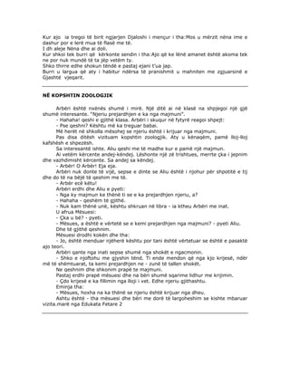 Kur ajo ia tregoi të birit ngjarjen Djaloshi i mençur i tha:Mos u mërzit nëna ime e
dashur por e lerë mua të flasë me të.
I dh aleje Nëna dhe ai doli.
Kur shkoi tek burri që kërkonte sendin i tha:Ajo që ke lënë amanet është akoma tek
ne por nuk mundë të ta jëp vetëm ty.
Shko thirre edhe shokun tëndë e pastaj ejani t’ua jap.
Burri u largua që aty i habitur ndërsa të pranishmit u mahniten me zgjuarsinë e
Gjashtë vjeqarit.

NË KOPSHTIN ZOOLOGJIK
Arbëri është nxënës shumë i mirë. Një ditë ai në klasë na shpjegoi një gjë
shumë interesante. “Njeriu prejardhjen e ka nga majmuni”.
- Hahaha! qeshi e gjithë klasa. Arbëri i skuqur në fytyrë reagoi shpejt:
- Pse qeshni? Kështu më ka treguar babai.
Më herët në shkolla mësohej se njeriu është i krijuar nga majmuni.
Pas disa ditësh vizituam kopshtin zoologjik. Aty u kënaqëm, pamë lloj-lloj
kafshësh e shpezësh.
Sa interesantë ishte. Aliu qeshi me të madhe kur e pamë një majmun.
Ai vetëm kërcente andej-këndej. Lëshonte një zë trishtues, merrte çka i jepnim
dhe vazhdimisht kërcente. Sa andej sa këndej.
- Arbër! O Arbër! Eja eja.
Arbëri nuk donte të vijë, sepse e dinte se Aliu është i njohur për shpotitë e tij
dhe do të na bëjë të qeshim me të.
- Arbër ecë këtu!
Arbëri erdhi dhe Aliu e pyeti:
- Nga ky majmun ke thënë ti se e ka prejardhjen njeriu, a?
- Hahaha - qeshëm të gjithë.
- Nuk kam thënë unë, kështu shkruan në libra - ia ktheu Arbëri me inat.
U afrua Mësuesi:
- Çka u bë? - pyeti.
- Mësues, a është e vërtetë se e kemi prejardhjen nga majmuni? - pyeti Aliu.
Dhe të gjithë qeshnim.
Mësuesi drodhi kokën dhe tha:
- Jo, është menduar njëherë kështu por tani është vërtetuar se është e pasaktë
ajo teori.
Arbëri qante nga inati sepse shumë nga shokët e ngacmonin.
- Shko e njoftohu me gjyshin tënd. Ti ende mendon që nga kjo krijesë, ndër
më të shëmtuarat, ta kemi prejardhjen ne - zunë të tallen shokët.
Ne qeshnim dhe shkonim prapë te majmuni.
Pastaj erdhi prapë mësuesi dhe na bëri shumë sqarime lidhur me krijimin.
- Çdo krijesë e ka fillimin nga lloji i vet. Edhe njeriu gjithashtu.
Eminja tha:
- Mësues, hoxha na ka thënë se njeriu është krijuar nga dheu.
Ashtu është - tha mësuesi dhe bëri me dorë të largoheshim se kishte mbaruar
vizita.marë nga Edukata Fetare 2

 