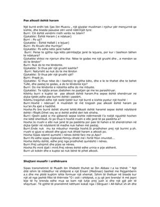 Pse alkooli është haram
Një burrë erdhi tek Ijas Ibn Muaviu , një gjyqtar musliman i njohur për mençurinë qe
kishte, dhe biseda pasuese zëri vend ndërmjet tyre:
Burri: Cili është vendimi rreth verës ne Islam?
Gjykatësi: Është Haram ( e ndaluar)
Burri : Po uji?
Gjykatësi : Është Hallall ( e lejuar)
Burri: Po Rrushi dhe Hurmja?
Gjykatësi: Po edhe këto janë hallall
Burri: Perse te gjitha nga këto përmbajtje janë te lejuara, por kur i bashkon bëhen
te ndaluara?
Gjykatësi shikoi ne njeriun dhe tha: Nëse te godas me një grusht dhe , a mendon se
do te lëndon”
Burri: Nuk do te me lëndonte.
Gjykatësi: Si thua për një grusht kashte?
Burri: Natyrisht se nuk do te me lëndon
Gjykatësi: Si thua për një grusht ujë?
Burri: Prapë jo.
Gjykatësi: Si thua nëse do i bashkoj te gjitha këto, dhe e le te thahet dhe te behet
Tullë, dhe pastaj te godas, a do te lëndonte kjo?
Burri: Do me lëndonte e ndoshta edhe do me mbyste.
Gjykatësi: Te njëjta arsye zbatohen ne pyetjen qe me ke parashtruar.
Kështu burri e kuptoi se pse alkooli është haram.Pra sepse është shendrruar ne
diçka tjetër,edhe pse burimi është i pastërt.
Kështu tregohet edhe një rastë tjetër kur një burrë e kishte pyetur një hoxhë :
Burri:Hoxhë i nderuar! A mudnësh të më tregosh pse alkooli është haram pa
kur’an.Pa ajet e hadithë.
Hoxha:Po bre burrë ëshët shumë lehtë.Alkooli është haramë sepse është ndytësirë
është i flliqët.Dihet veç se si është ardhë deri tek shisha.
Burri:-Qeshi pakë si me gjësendi sepse kishte ndërmendë t’a nxëjë ngushtë hoxhen
me këtë shembull.-Si po thua ti hoxhë rrushi e elbi janë të pa pastërta a?
Hoxha:Jo rrushi e elbi nuk janë të pa pastërta por pasi të hahen e të shendrrohen në
diçka tjetër në ndytësirë të madhe nuk hahen më pastaj.
Burri:Ende nuk mu ka mbushur mendja hoxhë.Si prodhohen prej një burimi p.sh.
rrushi si gjusi si alkooli dhe gjusi nuk ëhstë haram a alkooli po.
Hoxha:Sipas islamit qumshti i nënes është farz me pi.Apo?
Burri:Po edhe sipas mjeksisë.Fëmiju ëhstë më i fortë fiton imunitet...
Hoxha:Ashtu është, edhe prej nga prodhohet qumështi i nënes.
Burri:Prej ushqimit dhe pijes se nënes.
Hoxha:Po mirë djali i mirë.Prej nënes është edhe urinia e pije atëherë.
Burri uli kokën dhe e kuptoi se nuk bënë të pihet alkooli.

Shajtani musafir i urdhëruare
Sipas transmetimit tё Muadh ibn Xhebelit thuhet se İbn Abbasi r.a ka thёnё: “ Njё
ditё ishim tё mbledhur nё shtёpinё e njё Ensari (Medinasi) bashkё me Pejgamberin
a.s dhe me plotё kuptim ishte formuar njё xhemat. İshim tё thelluar nё bisede kur
njё zё nga jashtё filloi tё thёrriste “O i zoti i shtёpisё, o ju qё jeni brenda! A mё jepni
leje tё hy brenda edhe mua se kam njё lutje prej jush si dhe njё gjё pёr tё
shqyrtuar. Tё gjithё tё pranishmit kёthyen kokat nga i Dёrguari i All-llahut xh.sh dhe

 