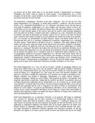 po prisnin qё tё flasi. Edhe kёtu si ku do tjetёr shokёt e Pejgamberit a.s treguan
rrespektin qё kishin ndaj tij sepse ai ishte prijёsi i tyre.Pejgamberi a.s e mori
situatёn nё dorё dhe i pyeti shokёt e tij tё pranishёm: A e dini se kush ёshtё ky qё
po kёrkon leje pёr tё hyrё brenda
Tё pranishmit u pёrgjigjen: All-llahu xh.sh dhe i dёrguari i Tij e di mё sё miri. Pas
kёsaj Pejgamberi a.s u pёrgjigj: ai ёshtё iblisi shejtani i mallkuar. Nё atё moment
Omeri r.a e i drejtohet Pejgmaberit a.s: O i dёrguar i All-llahut xh.sh mё jep leje ta
vras kёtё tё mallkuar. Pejgmaberi a.s: Lere vrasjen mё njё anё o Omer a nuk e din
se All-llahu xh.sh i ka dhёnё njё jetё tё caktuar atij. Dhe shtoi Pejgamberi a.s hapeni
derёn le hyjё brenda sepse a ika marrur leje pёr tё ardhur kёtu prandaj dёgjojeni
mirё seç farё do tё flasё. İ hapёm derё dhe i mallkuari na u bё i dukshёm por çfarё
tё shohim njё plak tё shёmtuar pa mjekёr vetёm me 6-7 qime si tё kalit nё fytyrё
sytё i shikonin lart kokёn e kishte si tё njё elefantit tё madhe he buzёt si tё bullicёs.
Kur u fu brenda na pёrshёndeti nё kёtё mёnyrё: Paqa e All-llahut qoftё mbi ty o
Muhammed dhe mbi ju o xhemati (mbledhimi) musliman. Pejgamberi a.s u pёrgjigj
nё kёtё mёnyr: Paqa ёshtё e All-llahut xh.sh o i mallkuar. Dhe shtoi dёgjıva se ke
ardhur pёr njё punё, ndaj mё trego se pёr çfarё pune ke ardhur. Shejtani u pёrgjigj:
nuk kam ardhur me dёshirёn time por mё detyruan qё tё vij. Pejgmaberi a.s çfarё
detyrimi o i mallkuar? Mё erdhi njё melek dhe mё tha tё ka urdhёruar All-llahu xh.sh
qё tё shkosh tek Pejgamberi a.s me njё pamje tё poshtёruar dhe pa mendjemadhёsi.
Do tё shkosh tё tregosh se si i mashtron dhe do ti mashtrosh bijtё e Ademit a.s. Do
tё pёrgjigjesh drejtё kur tё pyesin Pejgamberi a.s. Mё tha nёse shton diçka mbi tё
vёrtetёn do tё bёj pluhur dhe era do tё mbarti nёn kёmbёt e armiqve ku ata do tё
shqelmojnё. Kёshtu o Muhammed mbaj nje urdhёr nga All-llahu xh.sh. Prandaj pyet
çfarё tё duash o Muhammed se pёrgjigjet e mia do tё jenё tё drejta sepse nёse tё
gёnjej nuk ka gjё mё tё rёndё pёr mua ses a tё tallen armiqtё e mi me mua.
Pas kёsaj Pejgamberi a.s i tha me qё do tё jesh i drejtё nё pёrgjigje atёhere mё
thuaj kush ёshtё njeriu qё urren mё sё tepёrmi? Nga tё gjithё krijesat e All-llahut
xh.sh ti je o Muhammed njeriu qё urrej mё sё shumti. Pastaj cili mund tё jenё ai qё
mund tё bёhet si ti. Pejgamberi a.s: Pas meje ke urren mё shumё? Shejtani: Ate
njeri tё ri qё ёshtё i drejtё dhe pasurinё e tij e harxhon nё rrugёn e All-llahut xh.sh.
Biseda vazhdon me pyetje e pёrgjigje. Pejgamberi a.s pyet ndёrsa shejtani i
mallkuar pёrgjigjet. Pastaj ke urren tjetёr? Atё dijetarё qё ёshtё i durueshёm dhe
largohet nga punёt e dyshimta. Pastaj atё tё varfёrin qё ёshtё i durueshёm dhe nuk
ia tregon asnjё njeriu gjёndjen qё ka. Pejgmaberi a.s: Si e kupton se ai i varfёr ёshtё
i durueshёm? E kuptoj nga mos ankimi i tij tek tё tjerёt sepse All-llahu xh.sh atё qё
ankohet pёr gjendjen qё ka nuk e rregjistron tre ditё nё listёn e durimtarёve. Pas
kёtyre ke urren tjetёr? Tё pasurin qё falenderon All-llahun xh.sh vazhdimisht. Si e
kupton se ky i pasur falenderon All-llahun xh.sh? Nёse ky i pasur fiton nga hallalli (e
lejuara) dhe shpenzon vetёm nё hallall (tё lejuar) atёhere e kuptoj sek y ёshtё prej
atyre qё falendeojnё All-llahun xh.sh.
Kёtё herё Pejgamberi a.s e ndryshon mёnyrёn e tё pyeturit. Mё trego si ndjehesh
kur ummeti im ngrehet pёr tё falur namazin? O Muhammed atёhere mua mё
rrёnqethin ethet dhe filloj tё dridhem. Pёrse dridhesh o i mallkuar? Sepse kur njё
njёri shkon nё sexhde me njё herё ngrehet njё gradё mё lart tek All-llahu xh.sh. Kur
agjёrojnё si ndjehesh? Atёhere unё lidhem deri sa tё hapin agjёrimin nё iftarё. Kur
kryejn haxhin si ndjehesh? Atёhere unё shkrihem sikur shkrihet plumbi mbi zjarr.
Kur japin lёmoshё si ndjehesh? Atёhere gjendja ime ndryshon komplet. Ai qё jep
lёmoshё mё ngjanё si ai njeriu qё ka marrё nё dorё njё shqrrё dhe do tё mё ndajё

 