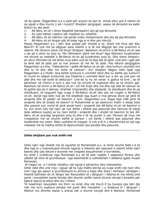 nё dy pjesё. Pejgamberi a.s e pyet pёr arsyen se pse tё duket sikur pot ё ndanё nё
dy pjesё o Ebu murre (i ati i turpit)? Shejtani pёrgjigjet: sepse nё lёmoshё ka katёr
bukuri ku ata janё:
1All-llahu xh.sh i shton begatitё (bereqetin) atij qё jep lёmoshё.
2Ky njeri bёhet i dashur pёr mjedisin ku ndodhet.
3All-llahu xh.sh ndёrton njё perde midis xhehennemit dhe atij qё jep lёmoshё.
4All-llahu xh.sh largon çdo tё keqe nga ai si dhe çdo mёrziti.
Pastaj Pejgamberi a.s i bёri disa pyetje pёr shokёt e tij. Çfarё mё thua pёr Ebu
Bekrin? Ai nuk mё ka dёgjuar para islamit e si tё mё dёgjojё tan ime pranimin e
islamit. Pёr Omerin çfarё mё thua? Shejtani: Betohem nё emrin e All-llahut xh.sh sek
u do qё e shoh iki prej tij. Pёr Othmanin çfarё mё thua? Nga Othmani turpёrohem
mё shumё se melekёt e All-llahut xh.sh qё turpёrohen prej tij. Dhe shton shejtani:
ah sikur Othmani tё mё lёnte mua edhe unё do ta lёja atё tё qetё. Unё jam i gati pёr
ta lёnё atё tё qetё por ai nuk pranon tё mё lёr tё qetё. Pas kёtyre pёrgjigjeve
Pejgamberi a.s tha: “Falenderimi i qoftё All-llahut xh.sh qё i dha lumturi ummetit tim
dhe ty tё dha afat me kohё tё caktuar”. Kur shejtani dёgjon kёto fjalё nga
Pejgamberi a.s thotё: larg ёshtё lumturia e ummetit tёnd dhe ku ёshtё ajo lumturi?
Si mund ta ndjesh lumturinё ose freskinё e ummetit tёnd kur e din se unё jam nё
jetё dhe me njё kohё tё afatizuar? Unё do tu hy nё venat e gjakut tё tyre , do tё
pёrzihem nё mishin e tyre e ata nuk do arrijnё tё kuptojnё dhe as tё shohin gjё.
Betohem nё emrin e All-llahut xh.sh i cili mё krijoi dhe me dha njё afat tё caktuar se
tё gjithё ata do ti lakmoj. Xhahilat (injorantёt) dhe dijetarёt, tё shkolluarit dhe tё pa
shkolluarit, tё larguarit nga rruga e All-llahut xh.sh dhe ata nё rrugёn e All-llahut
xh.sh. Asnjё nga kёto nuk do mё shpёtojё nga duart e mia pёrveç atyre qё janё tё
sinqertё dhe tё pastёr nё besimin e tyre. Pejgamberi a.s: Sipas teje cilёt janё tё
sinqertё dhe tё drejtё nё besim? O Muhammed ai qё dashuron malin e kёsaj bote
dhe paranё nuk mund tё jenё asnjё herё i sinqertё tek All-llahu xh.sh nё besimin e
tij. Kur shoh ndo njё njeri qё nuk ёshtё i dhёnё pas pasurisё dhe lakmive tё kёsaj
bote atёhere kuptoj se ky njeri ёshtё i sinqertё dhe i drejtё nё besimin tij tek Allllahu xh.sh prandaj largohem prej tij dhe e lё nё punёn e vet. Personi qё mua mё
rrespekton mё sё shumti ёshtё ai person i cili ёshtё i dhёnё pas pasurisё dhe
lavdёrohet me veten. İblisi vazhdon tё tregojё: A nuk e di ti o Muhammed se njё nga
mёkatet mё tё mёdha ёshtё tё dashurohesh pas pozitёs dhe pasurisё.

Ishte shejtani por nuk erdhi më
Ishte njëri nga shokët me të ngushte të Muhamedit a.s. ai dinte shumë fjalë t ë tij
dhe nga ai u trasmetuanë shumë ngjarje e mësime për pasuesit e islamit.ishte njeri
besnik dhe çdo detyrë e kryente me rrespekt besuehsmëri e korrektësi,
Ky ishte I urdhëruar nga Muhamedi a.s që të jetë ruajtës I sadakatul fitrave dhe
zekatit që ishin të grumbulluar nga besimtarët e vullnetshëm t ëAllahut gjatë muajit
Ramazan.
Ai tregon se si I kishte ndodhur një ngjrje e përseritur dhe interesante.
Ishte natë dhe unë rrija i zgjuar që ta ruaj mallin.Derisa po ruaja erdhi një njeri dhe
mori nga ajo pasuri e grumbulluarë.Iu afrova e kapa dhe duke i tërhequr vërejtjen i
thashë:Gjithsesi do të dërgoi tek Resulullahi të i dërguari i Allahut.Ai ma ktheu.Unë
jamë i nevojshëm kamë familje dhe shumë varfëri kamë shumë nëvojë t ëmadhe për
këtë.E lejova te shkoi dhe iku.>Shkoi
Të nesërmen resulullahi me thirri ne emër dhe më tha.O E bu hurejre çka bëri dje
robi me ty?u kuptova përçka më pyeti dhe menjeher i u drejtova O i dërguari i
Allahut mu dhimbs sepse u ankua sek a shumë nevojë dhe e lëshova .Muhamed

 