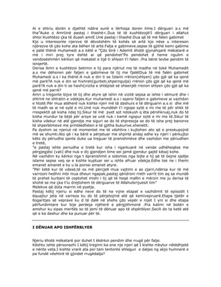 Ai e shtriu dorën e djathtë ndëra sunë e tërhoqa doren time.I dërguari a.s më
tha”Auke o AmrUnë pastaj i thashë<.Dua të të kushtëzojë!I dërguari i allahut
shtoi:Kushtëzo çka të duash amrE Unë pastaj i thashë:Dua që të më falen gabimet
Kjo u interesonte njerzve të dëvotshëm të kohës së artë kjo nëse u intereson
njërezve të çdo kohe ata bëhen të artë.Falja e gabimeve.sepse të gjithë kemi gabime
e patë thënë muhamedi a.s këtë e ”Çdo birë i Ademit ëhstë gjynahqarë mëkatarë e
më i miri prej tyre është ai që pendohet”Po pendohet d heme ngulim e
vendosëshmëri kërkon që mekatet e tijë ti shlyen t’i falen .Pra bënë tevbe pendim të
isnqertë.
Derisa Amri e kushtëzoi betimin e tij para njëriut me të madhe në tokë Muhamedit
a.s me dëhsiren për faljen e gabimeve të tij me fjalëtDua të më falën gabimet
Muhamedi a.s i ka thënë:A nuk e din ti se Islami rrënon(shlyen) çdo gjë që ka qenë
më parë?A nuk e din se hixhreti(gurbeti,shperngulja) rrënon çdo gjë që ka qenë më
parë?A nuk e din ti se haxhi(vizita e shtëpisë së sheenjët rrenon shlyen çdo gjë që ka
qenë më parrë?
Amri u tregonte bijve të tij dhe atyre që ishin në vizitë sepsa ai ishte i sëmurë dhe i
shtrirë ne shtratin e vdekjes.Kur muhamedi a.s i sqaroi faljen e gabimeve ai vazhdon
e htotë:Për mua atëherë nuk kishte njeri më të dashurs e të dërguarin a.s si dhe më
të madh se ai në sytë e mi.Unë nuk mundësh t’i ngope sytë e mi me të për shkk të
rrespektit që kisha ndaj tij.Sikur të më pyet sot ndokush q ëta përshkruaj,nuk do të
kisha mundur ta bëjë për arsye se unë nuk i kamë ngopur sytë e mi me të.Sikur të
kisha vdekur në atë gjendje me siguri se do të shpresoja se do të isha prej banorve
të shperblimeve me prmbledhësin e të gjitha bukurive.xhenetit.
Pa dyshim se njeriut në momentet me të vështira i kujtohen ato që e preokupojnë
më se shumti.Ato që i ka bërë e përjetuar me shpirtë andaj edhe ky njeri i përkujtoi
këto dy përiudha qante duke ua treguar të pranishmëve dhe vazhdon me përiudhen
e tretë,
”e pastaj ishte periudha e tretë kur isha i ngarkuarë në vende udhëheqëse me
përgjegjësi (vali) dhe nuk e dij gjendjen time sei jamë gjendur gajtë kësaj kohe.
Në vazhdim ky kërkoi nga t ëpranishmit e sidomos nga bijte e tij që të bejne sjellje
islame sepse veq se e kishte kuptuar sei u ishte afruar vdekja.Edhe tek ne i themi
emanet amanet e ky u la porosi amanet atyre.
”Për këtë kur të vdesë,të os më përcjell mua vajtimi e as zjarri,ndërsa kur të më
varrosni hedhni mbi mua dheun ngapak,pastaj qëndroni rreth varrit tim aq sa mundë
të prehet kurbani të coptohet mishi i tij që të heqë mallin e mërzin me ju derisa të
shohë se me çka t’iu drejtohem të dërguarve të Allahutkrijuesit tim”
Melekve që dota marrin në pyetje.
Pastaj këtij njeriu si edhe neve do të na vijne etapat e vazhdimit të episodit t
ëquajtur jeta në varreza ku do të përjetojmë atë që kemivepruarë.Etapa tjetër e
llogaritjes së veprave ku d të dalë në shehs çdo vepër e nijet I yni si dhe etapa
përfundimtare kur bije perdeja njëherë e përgjithmonë .Pra kalimi në botën e
amshur ku sipas meritës so të jemi të dënuar apo të shpërblyer.Secili do ta ketë atë
që e ka dashur dhe ka punuar për të.

I DËNUAR APO ISHPËRBLYER
Njeriu ëhstë mëkatarë por duhet t ëkërkoi pendim dhe rrugë për falje.
Kështu ishte përsonazhi I këtij tregimi:ka ene nje njeri që I kishte mbytur nëtëdhjetë
e nënte veta.I kishte vrarë ata por tani tentonte shtegun e daljes ng akjo humnerë e
pa fundë vështirë të gjindet rrugëdalja?

 