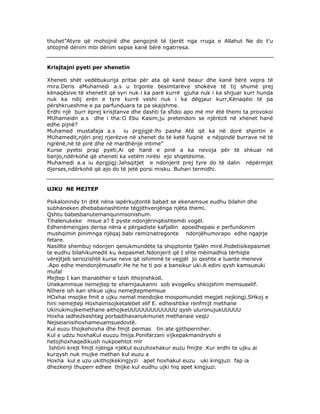 thuhet”Atyre që mohojnë dhe pengojnë të tjerët nga rruga e Allahut Ne do t’u
shtojmë dënim mbi dënim sepse kanë bërë ngatrresa.

Krisjtajni pyeti per xhenetin
Xheneti shët vedëbukurija pritse për ata që kanë beaur dhe kanë bërë vepra të
mira.Deris aMuhamedi a.s u trgonte besimtarëve shokëve të tij shumë prej
kënaqësive të xhenetit që syri nuk i ka parë kurrë gjuha nuk i ka shijuar kurr hunda
nuk ka ndij erën e tyre kurrë veshi nuk i ka dëgjaur kurr,Kënaqësi të pa
përshkrueshme e pa parfunduara ta pa skajshme.
Erdhi një burr ëprej krisjtanve dhe dashti ta sfidoi apo më mir ëtë themi ta provokoi
MUhameidn a.s dhe i tha:O Ebu Kasim,ju pretendoni se njërëzit në xhenet hanë
edhe pijnë?
Muhamed mustafaja a.s
iu prgjigjë:Po pasha Atë që ka në dorë shpirtin e
MUhamedit,njëri prej njerëzve në xhenet do të ketë fuqinë e nëjqindë burrave në të
ngrënë,në të pirë dhe në mardhënje intime”
Kurse pyetsi prap pyeti,Ai që hanë e pinë a ka nevoja për të shkuar në
banjo,ndërkohë që xheneti ka vetëm nirësi ejo shqetësime.
Muhamedi a.a iu ëprgjigj:Jahsqitjet e ndonjerit prej tyre do të dalin nëpërmjet
djerses,ndërkohë që ajo do të jetë porsi misku. Buhari termidhi.

UJKU NE MEJTEP
Psikalonindy tri ditë nëna iapërkujtontë babait se ekenamsue eudhu bilahin dhe
subhaneken dhebabainashtinte tëgjithvenjënga njëta themi.
Qshtu babesbanutemanqunmsonishum.
Tihalenukeke msue a? E pyste ndonjërinqëishtemëi vogël.
Edhenëmengjes derisa nëna e përgadiste kafjallin apoedhepasi e perfundonim
mushqimin pinimnga njëqaj babi ramiznatregonte ndonjëhumorapo edhe ngajrje
fetare.
Nasillte shembuj ndonjeri qenukmundëte ta shqiptonte fjalën mirë.Podetisikepasmet
te eudhu bilahikumedit ku ikepasmet.Ndonjerit që I shte mëimadhia tërhiqte
vërejtjeb seriozishtë kurse neve që ishimmë te vegjël jo qeshte e luante meneve
.Apo edhe mendonjëmusafir.He he he ti poi a bansikur uki.A edini qysh kamsueuki
mufal
Mejtep I kan thanatëher e tash ithojnshkoll.
Unekammsue nemejtep te xhamijaukanni sob evogelku shkojshim memsueelif.
NIhere ish kan shkue ujku nemejtepmemsue
HOxhai msojke fmit e ujku nemal mendojke mospomundet megjet nejkingj.SHkoj e
hini nemejtep Hoxhaimsojketalebet elif E. edheishtike renfmijt methane
Ukinukmujkemethane aithojkeUUUUUUUUUUUUU qysh uluronujukUUUUU
Hoxha iadhezkeshtag porbadihavanukmunet methanaie veqU
Nejseianisihoxhameuamsuedovtë.
Kul euzu thojkehoxha dhe fmijt permas tin ate gjithperniher.
Kul e udzu hoxhaKul euuzu fmija.Ponifarzani vijkepakmandryshi e
hetojhoxhaqedikush nukpoehtot mir
Ishtini krejt fmijt njënga njëKul euzuhoxhakur euzu fmijte .Kur erdhi te ujku ai
kurqysh nuk mujke methan kul euzu a
Hoxha kul e uzu ukithojkekingjyzi apet hoxhakul euzu uki kingjuzi fap ia
dhezkenji thuperr edhee thijke kul eudhu ujki hiq apet kingjuzi.

 