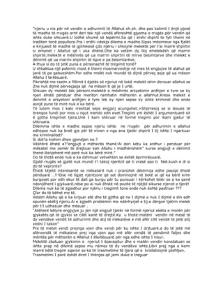 ”njeriu u nis për në vendin e adhurimit të Allahut xh.sh. dhe pas kalimit t ënjë pjesë
të madhe të rrugës arrit deri tek një vendë afërsishtë gjysma e rrugës për vendin që
ishte duke shkuarë.U lodhë shumë së tepërmi.Sa që i ershi shpirti te fyti themi në
traditen tonë popullore.Pra i erdhi vdekja dilema e madhe.Sipas mësimeve nga fjalët
e Krijuesit të madhë të gjithësisë çdo njëriu i shkojnë melektë për t’ai marrë shpirtin
si emanet i Allahut që i uka dhënë.Dhe ka vetëm dy lloj emelekësh që marrin
shpirtë.melektë e mëshirës që ua marrin shpirtin të mirve besimtarve dhe melekt e
dënimit që ua marrin shpirtin të ligve e pa besimtarëve.
A thua si do të jetë puna e përsonazhit të tregimit tonë?
U shkaktua një polemic most ë themi mosmarveshje në mes të engjujve të alahut që
janë të pa gabueshëm.Por edhe melkt nuk mundë të dijnë përveç asja që ua mëson
Allahu I lartësuarë.
Pikrishtë me rastin e fillimit t ëjetës së njeriut në tokë melekt ishin dorzuar allahut se
2ne nuk dijmë përveçasja që na mëson ti që je I urtë.
Shkuan dy melekt tek përsoni.melektë e mëshirës arsyetonin ardhjen e tyre se ky
njeri ëhstë pënduar dhe meriton ramhatin mëhsirën e allahhut.Krese melekt e
denimit e arsyetoni ardhjen e tyre tek ky njeri sepse ky ishte kriminel dhe ende
asnjë pune të mirë nuk e ka bërë.
Të lutem mos I kalo rreshtat seps engjarj acungohet.>Shprresoj se si lexues të
brengos fundi por mos u ngut mendo edh evet.Tregimi ym ëshët I argumentuarë sit
ë gjitha tregimet tjera.Unë I kam shkruar në formë tregimi por ikam gjetur të
shkruara.
Dilemma ishte e madhe sepse njeriu ishte ne rrugën për adhurimin e allahut
edhepse nuk ka breë gje për të miren e nga ana tjetër shpirti I tij ishte I ngarkuar
me kriminalitet?
Si dot’ia kishim dhen gjendjen ne.?
Vështirë ëhstë a?”engjujt e mëhsirës thanë:Ai deri këtu ka ardhur i penduar për
mëkatet me zemër të drejtuar kah Allahu i madhërishëm” kurse engjujt e dënimit
thenë:Asnjeherë më parë nuk ka bërë mirë.”
Do të thotë ende nuk e ka dshmuar vetvehten se ëshët ëprmirësuarë.
Gjatë rrugës së gjatë nuk mundi t’i takoj njerëzit që ti vrasë apo ti falë.kush e di si
do të vepronte?
Ëhstë tëjetë interesantë se mëkatarit nuk i pranohet dëshmija edhe pasiqe ëhstë
pënduarë …!!!Ose në ligjet njerëzore që sot dominojnë në botë ai që ka bërë krim
burgoset por edh ekur të dali ga burgu për tu punsuar i kërkohet letër se a ka qenë
ndonjëherë i gjykuarë.nëse po ai nuk ëhstë në pozite të njëjtë sikurse njerzit e tjerë!
Dilema nuk ka të zgjedhur por njëriu i tregimit tone ende nuk është pastruar ???
Çfar do të bëhet me të.
Vetëm Allahu që e ka krijuar atë dhe të gjitha që ne I dijmë e nuk I dijmë e din edh
epunën ekëtij njeriu.Ai e zgjedh problemin me ndërhyrjet e tij.e dërgon tjetrin melek
për t’I udhezuar dhe mësuar .
“Atëherë këtyre engjyjve ju jen një engjull tjetër në formë njeriut ekëta e morën për
gjykatës.që të gjykoi se cilët kanë të drejtë.Ky u thotë:matëni vendin në mesë të
dy vendëve vendit të adhurimit dhe atij të mëkatëve e më afër cilit vendë të jetë atij
vedni I takon”
Pra të matet vendi prejnga vjen dhe vendi për ku ishte I drjtuarë.a do të jetë më
afërvendit të mëkateve prej nga vjen apo më afër vendit të pendimit faljes dhe
mëritës për mëhsirën e Allahut t ëlartësuarë për nga edhe ishte I nisur.
Melektë zbatuan gjykimin e njeriut t ëparaqitur dhe e matën vendin konstatuan se
ishte prap në dilemë sepse mu nëmes të dy vendëve ishte.Libri prej nga e kemi
marrë këtë tregim sqaron se ka tri trasmetime të tjera që e kristalizojnë çështjen.
Trasmetimi I parë ëshët diret I thënjes që jemi duke e treguar

 