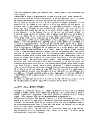 Vuri edhe shenja të tjera (për orientim ditën), ndërsa (natën) ata orientohen me
anën e yjeve.
Atëherë pra, a është Ai që krijon njësoj, sikurse ai që nuk krijon? A nuk po mendoni?
Po edhe nëse përpiqeni t’i numëroni dhuntitë (të mirat) e All-llahut, nuk do të mund
të arrini t’i përcaktoni ato. Me siguri All-llahu shumë fal dhe shumë mëshiron.
Në një ishull po jetonte nje njeri. AI po e adhurontë Allahun pesëqindë vitë pa
ndërprerë.në një shpellë t ënjë mali po e adhuronte Allahun në atë vende të
rrethura rreth ë e për qarke me ujë.pra ne ishull.Allahu i lartësuar i krijoi atij një
burim me ujë t ëfresket dh enjë shegë që për çdo ditë i ipte nga një fryt të
freskët..Çdo ditë zbriste deri tëk burimi për të pirë ujë të embël e të freskët për të
marrë abdestë e për tu freskuar dhe për të ngrëndë nga një kokërr shegë të
freskët.dhe prap kthehej tek shpella e tij për adhurim.një ditë derisa ishte duke u
falur iu lut allahut që t’ia marrë shpirtin derisa ishte në sexhde.ne këtë pozicion të
vdiste dhe t ëmos i prishej kufoma derisa të dilte ditën e gjykimit dhe të ringjallej po
në këtë pozicion.ishte shumë ipërkushtuar sexhdes përuljes për allah .Adhurimit
faljes.Ai dëshironte që toka mos t aprishë trupin e tij dhe pozicionin e sexhdes deri
ne ditën e ringjalljes.Xhibrili i tha:Saherë që kalojmë andeje gjemë në atë pozit.e
gjithashtu tha xhibrili e gjejmë të shkruar në librin e Allahut ne dijën e caktuar sen ë
ditën e ringjalljes do të ringjallet në atë pozitë dhe do të hthotë Allahu futeni robin
timnë xhenet me mëshirën time.Ai do të thotë:O Allah me futë me punën timeDhe
Allahu u thotë melaikëve merreni në llogari robin tim me mirësinë që i kamë dhënë
unë dhe në krahun tjetër punën e tij.Doli se mirësija e syrit peshoi më shumë se
adhurimi i tij pesë qindë vite dhe mbeti pa u marrë në llogari pjesa tjetër e trupit.Pra
vetëm dhuntija e njërit sy për të par dritë e mundi adhurimin e 5 shekujve po tjerat
dhunti që Allahu i ka dhënë njeriut.Pastaj Allahu i thotë meleikeve futeni robin tim
në zjarrë .dhe duke e tërhequr ai ju lut allahut.O Allahu im me futë ne xhenet me
mëshirën tënde.Allahu thotë kthejeni dhe qëndroni përseri para meje.e allahi i thot O
njeri kush të krijoi ty derisa nuk ishe asgjë.I përgjigjet Ti o Allah.A mos ishte kjo
vallë me punën tënde apo më mëshirën time.I thotë me mëshirën tende o Allah.Kush
të dh aforcë që të më adhurosh mua 500 vite. Iu përgjigjë ti o Allah.Kush t
alehtësoijetën në maje të malit duke të nxjerrë ujë t ëpijshëm mes ujit të kripur dhe
çdo ditë nga një shegë ndërkohë që ajo prodhot fryta vetëm një herë në vit?thotë ti
o Allah?Allahu thotë të gjitha këtoprej mëshirës sime dhe me mëshirën time do të
fusë në xhenet.
Po edhe nëse përpiqeni t’i numëroni dhuntitë (të mirat) e All-llahut, nuk do të mund
të arrini t’i përcaktoni ato. Me siguri All-llahu shumë fal dhe shumë mëshiron.

ALLAHU IA FALI DHE IA MBULOI
Në kohën e hershme të Musaut a.s. ndodhi një thatësirë e madhe që nuk mbahej
mendë të kishte ndodhur më herët.Shumë thatësirë sa qe të mbjallurat e bimë u
thanë bagëtia filloi t ëngordhë kurse edhe njërëzimit I kanosej rreziku I madhë
sepse I kaploi urija dhe etje e madhë pëër shkakë të mungesës së ujit.
U mblodhën disa njërëz dhe hskuan te Musau a.s dhe I thanë:O Musa lute Zotgi
tëndë q ëtë lëshoi shi nga qielli se mbaruam mundë të vdesim të gjithë.Po u th
amusau a.s tubohuni të gjithë në një vendë dal edhe unë dhe I drejtohemi Allahut
të lartësuarë.U mblodhën rreth 70 mijë veta dhe Musau a.s filloi të lutet për shi.Ai
lutej e popullata thonin amin.Por shiu nuk binte.
Musau a.s ishtë njëriu I dytë që fliste direkt me Allahun pasiqe me Të ka biseduar
edh eMuhadmei a.s.Iu drejtua Allahut xh.sh. musau a.s me lutje O Zot!Përse nuk po
nalëshon shiun megjithëse u lutëm!

 