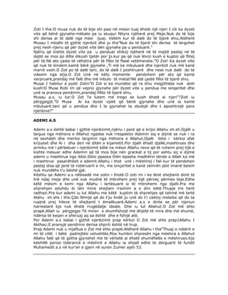 Zoti I tha:O musa nuk do të bije shi pasi në mesin tuaj ëhstë një njeri I cili ka dyzet
vite që bënë gjynahe-mëkate pa iu skuqur fëtyra njëherë prej Meje.Nuk do të bije
shi derisa ai të dalë nga mesi ijuaj. Vetëm kur të dalë do të bjerë shiu.Atëherë
Musau I mlodhi të gjithë njerëzit dhe ju tha”Nuk do të bjerë shi derisa të largohet
prej nesh njeriu që për dyzet vite bën gjynahe pa u penduarë.”
Njëriu që kishte dyzet vite pa u penduar shikoj njëherë në të majtë pastaj në të
dajtë se mos po dilte dikush tjetër por jo.kur pa që nuk lëvizi kush e kuptoi që flitej
për të.Në ato çaste të vëhstira për të filloi të flasë vetëmevete.”O Zot! Ka dyzet vite
që nuk të bindem.kamë bërë gjynahe ,Ti më ke mbuluarë dhe njerëzit nuk më kanë
marrë vesh.O Zot po të dalë tani, do të dalë I poshtruarë dhe nese nuk dalë do të
vdesim nga etja.O Zot Unë në këto momente
pendohem për ato që kamë
verpruarë,prandaj më falë dhe më mbulo të metat!Në atë çastë filloi të bjerë shiu.
Musai I habitur e pyeti Zotin”O Zot si ka mundësi që ra shiu megjithëse nuk dolii
kush!O Musa Robi im që veproi gjynahe për dyzet vite u pendua me sinqeritet dhe
unë ia pranova pendimin,prandaj fillloi të bjerë shiu.
Musau a.s. iu lut:O Zot Te lutem më trego se kush ëhstë ai njeri”?Zoti iu
përjgjegjë.”O Musa
Ai ka dyzet vjetë që bënë gjynahe dhe unë ia kamë
mbuluarë.tani që u pendua dhe I la gjynahet ta zbulojë dhe t aposhtrojë para
njerëzve?”
ADEMI A.S
Ademi a.s është babai i gjithë njerëzimit,njëriu i parë që e krijoi Allahu xh.sh.Djalli u
largua nga mëhsira e Allahut ngadse nuk rrespektoi Ademin siq e dijmë se nuk i ra
në sexhdeh dhe meritoi largimin nga mëhsira e Allahut.Djalli iblisi i kërkoi afat
krijuesit dhe Ai i dha deri në ditën e kijametit.Por djalli ëhsët djallë,mashtrues dhe
armiku më i përbetuar i njerëzimit këtë na mësoi Allahu neve që të ruhemi prej tijë.e
kishte mësuar edhe Ademin që të mos bije nën grackat e tij por ashtu siç e dijmë
ademi u mashtrua nga iblisi.Iblisi ppaska thën ëpasha madhërin tënde o Allah ka më
i mashtrue pasardhësit e ademit.Allahu i thot unë i mëshiroj i fali kur të pendohen
pastaj disa që janë të robëruarit e mi, me sinçeritet e kanë zemrën plot imanë besim
nuk mundëhs t’u bëshë gjë.
Kështu qe Ademi a.s nëbisedë me zotin i thotë:O zoti im i ke lënë shejtanit dorë të
lirë ndaj meje dhe unë nuk mudnë të mbrohem prej tijë përveç përmes teje.Edhe
këtë mësim e kemi nga Allahu i lartësuarë si të mbrohemi nga djalli.Pra me
shprehjen eduhdu bi lahi mine shejtani rraxhim a e dini këtë.Thuaje tre herë
radhazi.Pra kur ademi iu lut Allahu me këtë kuptim të shprehjes që tahmë më lartë
Alahu xh.shs i tha:Çdo fëmije që do t’ju lindë ju unë do t’i caktoj melaike që do ta
ruajnë prej hileve të shejtanit t ëmallkuarë.Ademi a.s e dinte se për njeriun
harrestarë kjo nuk ëhstë rrugëdalje ideale. Dhe iu lut Allahut:O Zot më shto
prapë.Allah iu përgjegje:Të miren e shumfishojë më dhjetë të mira dhe më shumë,
ndërsa të keqen e shkruaj aq sa është dhe e fshijë atë.
Por Ademi a.s babai i gjithë njerëzimit prap kërkoi O Zot më shto prap1Allahu I
Aktheu:E pranojë pendimin derisa shpirti është në trup.
Prap Ademi nuk u mjaftua o Zot më shto prapë.Atëherë Allahu i tha“Thuaj o robërit e
mi të cilët i bëtë padrejtësi vetvehtës.Mos humbni shpresën nga mëshira e Allahut
Allahu falë që të gjitha gjynahet me të vërtetë ai ëhstë shumëfalës e mëshirues.Kjo
këshillë porosi tolerancë e mëshirë e Allahu ia shpall edhe te derguarit të fundit
Muhamedit a.s në kur’an e gjeni në suren Zumer ajeti 53.

 