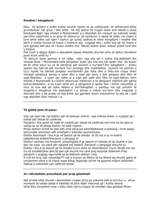 Pendimi i këngëtarit
Diku në qytetin e kufes kishte shumë njerëz të pa udhëzuarë, të shfrenuarë.Ishte
grumbulluar një grup i tille ishte në nëj qoshe të rruges duke oirë alkool e duke
kënduarë.Njëri nga shoket e Muhamdedit a.s Abdullah ibn mesudi po kalonde andej
pari.Dhe vështrone a ta grup të shthurrur që kendonin n ëpikë të ditës..në mesin e
tyre ishte edhe një njëri i njohur qe quhej zadhan.Ai ishte këngëtarë i madhë dhe
zërin e kishte hsumë të bukur.I vështroi ata rrugaqë dhe i erdhi keq që në mesin e
tyre gjindej edh eky zë i bukur.Vetëm tha: Mbuloi kokën duke kaluar pranë tyre dhe
u largua.
Pak kush e dëgjoi fjalën e abdullahit.Sepse shkonte zhurmë ishin të dehur.Zendhani
pyeti.Kush ishte ky ?
Të dehurit duke qeshue e në tallje njëri nga ata që e njihte tha:Abdullah ibn
mesudi.Shok i Muhamdeit.Vetë këngetari pyeti çka tha bre.një tjetër tha: Sa bukur
do të ishte sikur ky zë të përdorej për leximin e kur’anit?.Por këngëtarit i preku
sedren kjo fjali.në atë moment hun prestigji dhe madhështia hyjnore në zemrën e
tij.U ngritë në këmbë preplasi mandolinën për toke dhe e theu.me vrapa shkoi
mbrapa sahabijut derisa e takoi dhe e kepi për dore..I doli përpara dhe filloi të
qajë.Abdullau u çudit por edhe ai e kapi për qafe dhe filloi të qajë.Këhstu ishin
shokët e Muhamedit a.s kishin absorvuar mëshiren e të dërguarit mëshirë për gjtiha
botrat.Abdullahu e pa kush ishtë pro e përqafont e qante duk i thënë vetvehtës si
mos ta dua atë që edhe Allahu e don?këngëtari u pendua më një pendim të
isnqertë.U shoqërua me abdullahin r.a derisa e mësoi kur’anin dhe rregullat e
sheriatit dhe u bë prijës në dije.Edhe sot gjenden shum trasmetime ta atij që i sjell
nga abdullah iben mesudi r.a.

Të gjithë jemi të pasur
Vije një njeri tek një doktor për të kërkuar shërim nga mërzia stresi e vuajtjet që i
kishte për shkak të varfërisë.
Pacijenti i tha jamë në hallë të madhë për shkak të varfërisë.më mirë do të isjte te
vdisja se sa të jetoja kështu në këtë mjerim.
Mirpo doktori duhet të jetë edh enjë edukues këshillëdhenes e psikolog i mirë sepse
sëmundjet sherohen edh emefjalë e këshilla rgumentuese.
Doktoi besimtarë i tha.A je në dakort që të shesës të dy syt e tu m evlerë
njëqidëmijë dollarë?Pacijenti u përgjigj.Jo
Doktori vazhdoi me terapinë psikologjike.A je dakort ti’i shesës të dy dyartë e tue
deri në supe ne vlerë për njëqidë mij dollarë .Pacijenti u përgjigjë shkurtë jo.
Doktoi i tha.A je dakort që të shesës trurin duke ta zëvendësuar trurin tëndë me nje
tru të budallënjëve dhe të ipet një shumë me verë prej dyqindë dollarësh.Prap
pacijenti u prgjegj sigurishtë se jo.Atëherë doktori i tha:
A nuk ke turp nga vetvehtja?Ti vet e oranon se Allahu të ka dhënë aq shumë gjëra të
çmueshme vlera e të cilave sipas kësaj llogaritje arrinë në gjysmë miljoni dollarësh
ndërsa ti ankohesh për vafërinë tende.

Je i dëvotshëm provohesh por prap gëzohesh
Një prindë ishte shumë i devotshem rrugës së tij po shkonte edh ei biri.Kur iu afrua
momenti të vdiste babai e këshilloi të birin.Ndër mësimet që i kishte dhenë
ishte.Biro asnjaherë mos u beto nëse njeriu tregon të vërtetën apo gënjejë.Mirpo

 