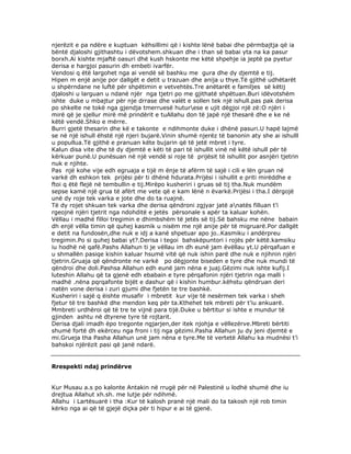 njerëzit e pa ndëre e kuptuan këhsillimi që i kishte lënë babai dhe përmbajtja që ia
bëntë djaloshi gjithashtu i dëvotshem.shkuan dhe i than së babai yta na ka pasur
borxh.Ai kishte mjaftë oasuri dhë kush hskonte me këtë shpehje ia jeptë pa pyetur
derisa e hargjoi pasurin dh embeti ivarfër.
Vendosi q ëtë largohet nga ai vendë së bashku me gura dhe dy djemtë e tij.
Hipen m enjë anije por dallgët e detit u trazuan dhe anija u thye.Të gjithë udhëtarët
u shpërndane ne luftë për shpëtimin e vetvehtës.Tre anëtarët e familjes së këtij
djaloshi u larguan u ndanë njër nga tjetri po me gjithatë shpëtuan.Buri idëvotshëm
ishte duke u mbajtur për nje drrase dhe valët e sollen tek një ishull.pas pak derisa
po shkelte ne tokë nga gjendja tmerruesë huturese e ujit dëgjoi një zë:O njëri i
mirë që je sjellur mirë më prindërit e tuAllahu don të japë një thesarë dhe e ke në
këtë vendë.Shko e mërre.
Burri gjetë thesarin dhe kë e takonte e ndihmonte duke i dhënë pasuri.U hapë lajmë
se në një ishull ëhstë një njeri bujarë.Vinin shumë njerëz të banonin aty she ai ishulll
u popullua.Të gjithë e pranuan këte bujarin që të jetë mbret i tyre.
Kalun disa vite dhe të dy djemtë e këti të pari të ishullit vinë në këtë ishull për të
kërkuar punë.U punësuan në një vendë si roje të prijësit të ishullit por asnjëri tjetrin
nuk e njihte.
Pas një kohe vije edh egruaja e tijë m ënje të afërm të sajë i cili e lën gruan në
varkë dh eshkon tek prijësi për ti dhënë hdurata.Prijësi i ishullit e priti mirëddhe e
ftoi q ëtë flejë në tembullin e tij.Mirëpo kusheriri i gruas së tij tha.Nuk mundëm
sepse kamë një grua të afërt me vete që e kam lënë n ëvarkë.Prijësi i tha.I dërgojë
unë dy roje tek varka e jote dhe do ta ruajnë.
Të dy rojet shkuan tek varka dhe derisa qëndroni zgjyar jatë anatës filluan t’i
rgeojnë njëri tjetrit nga ndohditë e jetës përsonale s apër ta kaluar kohën.
Vëllau i madhë filloi tregimin e dhimbshëm të jetës së tij.Së bahsku me nëne babain
dh enjë vëlla timin që quhej kasmik u nisëm me një anije për të migruarë.Por dallgët
e detit na fundosën,dhe nuk e idj a kanë shpetuar apo jo..Kasmiku i andërpreu
tregimin.Po si quhej babai yt?.Derisa i tegoi bahskëpuntori i rojës për këtë.kamsiku
iu hodhë në qafë.Pashs Allahun ti je vëllau im dh eunë jam ëvëllau yt.U përqafuan e
u shmallën pasiqe kishin kaluar hsumë vitë që nuk ishin parë dhe nuk e njihnin njëri
tjetrin.Gruaja që qëndronte ne varkë po dëgjonte biseden e tyre dhe nuk mundi të
qëndroi dhe doli.Pashsa Allahun edh eunë jam nëna e juaj.Gëzimi nuk ishte kufij.I
luteshin Allahu që ta gjenë edh ebabain e tyre përqafonin njëri tjetrin nga malli i
madhë .nëna pqrqafonte bijët e dashur që i kishin humbur.këhstu qëndruan deri
natën vone derisa i zuri gjumi dhe fjetën te tre bashkë.
Kusheriri i sajë q ëishte musafir i mbretit kur vije të nesërmen tek varka i sheh
fjetur të tre bashkë dhe mendon keq për ta.Kthehet tek mbreti për t’iu ankuarë.
Mmbreti urdhëroi që të tre te vijnë para tijë.Duke u bërtitur si ishte e mundur të
gjinden ashtu në dtyrene tyre të rojtarit.
Derisa djali imadh ëpo tregonte ngjarjen,der itek njohja e vëllezërve.Mbreti bërtiti
shumë fortë dh ekërceu nga froni i tij nga gëzimi.Pasha Allahun ju dy jeni djemtë e
mi.Grueja tha Pasha Allahun unë jam nëna e tyre.Me të vertetë Allahu ka mudnësi t’i
bahskoi njërëzit pasi që janë ndarë.

Rrespekti ndaj prindërve
Kur Musau a.s po kalonte Antakin në rrugë për në Palestinë u lodhë shumë dhe iu
drejtua Allahut xh.sh. me lutje për ndihmë.
Allahu i Lartësuarë i tha :Kur të kalosh pranë një mali do ta takosh një rob timin
kërko nga ai që të gjejë diçka për ti hipur e ai të gjenë.

 