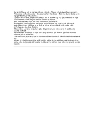 Kur arriti Muasu tek ai mal pa një nga robërit e Allahut sh.sh.duke flaur namazin.
Priti derisa përfundoi pastaj i dha selam dhe i tha.O robi i Zotit më duhet diqka që t’i
hipi për të shkuar në palestinë.
Djaloshi shikoi lartë, drejt qiellit dhe pa një re e i tha.“Oj re, eja poshtë që të hipë
ky rob i Allahut dhe dërgoje deri në vendin që ky don.
Reja zbriti derisa u ngjit për toke dhe Musau hipi mbi të.
Subhanallah thoshte Musau a.s derisa po udhëtonte me mjetin më luksoz ne
botë.Allahu i tha: „O Musa ,a e dinë se përse ia kam dhënë këtë mirësi robit
tim“.Musa a.s tha Jo o Zoti im.
Allahu i tha: „Ai ishte prej atyre që e dëgjonte shumë nënen e tij i’a plotësonte
shumë dëshirat.
Në momentin e vdekjës së sajë nëna e tij ia kërkoi një dëshirë që ishte shumë e
veshtrië për ta realizuarë.
Dhe ai rrezikoi jetën e tij dhe ia plotësoi me dëvotshmëri e dashuri dëshiren nënes së
vet.
Nëna e tij në atë momentë u lut O zoti im ashtu siç ma plotësoi mua kërkesën time
ashtu edhe ti plotësoja kërkesat e tij.Nëse ai më kërkon mua edhe më shumë unë do
ti japë“.

 