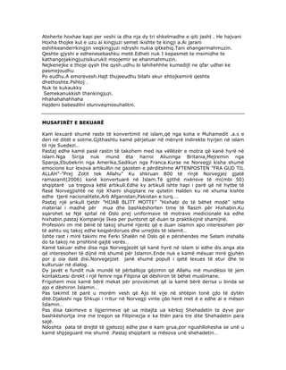 Ateherte hoxhae kapi per veshi ia dha nja dy tri shkelmadhe e qiti jasht . He hajvani
Hoxha thojke kul e uzu ai kingjuzi semet ikishte te kingji a.Ai jarani
eshihkeanderrkingjin veqkingjuzi ndryshi nukia qitkehiq.Tani ehangermahmuzin.
Qeshte gjyshi e edhenesebashku metë.Edheti nuk I kepasmet te msimidhe te
kathangojakingjuzisikurukit msojemir se ehanmahmuzin.
Nejkenejke e thoje qysh the qysh.udhu bi lahihehhhe kumedijt ne qfar udhei ke
pasmejoudhu
Po eudhu.A emorevesh.Hajt thujeeudhu bilahi ekur ehtojkemirë qeshte
dhethoshte.Pshtoj .
Nuk te kukaukky
Semekanukkish thankingjuzi.
Hhahahahahhaha
Hajdeni babesdilni eluniveqmosuhalitni.

MUSAFIRËT E BEKUARË
Kam lexuarë shumë raste të konvertimit në islam,që nga koha e Muhamedit .a.s e
deri në ditët e sotme.Gjithashtu kamë përjetuar në mënyrë indirekte hyrjen në islam
të nje Suedezi…
Pastaj edhe kamë pasë rastin të takohem med isa vëllëzër e motra që kanë hyrë në
islam.Nga Sirija nuk mund ëta harroi Aliunnga Britania,Mejremin nga
Spanja,Ebubekrin nga Amerika,Sadikun nga Franca.Kurse ne Norvegji kisha shumë
emocione kur lexova artikullin ne gazeten e përditshme AFTENPOSTEN ”FRA GUD TIL
ALLAH”-”Prej Zotit tek Allahu” Ku shkruan 800 të rinjë Norvegjez gjatë
ramazanit(2006) kanë konvertuarë në Islam.Të gjithë nxënsve të mi(mbi 50)
shqiptarë ua tregova këtë artikull.Edhe ky artikull ishte hapi i parë që në hytbe të
flasë Norvegjishtë ne një Xhami shqiptare ne qytetin Halden ku në xhuma kishte
edhe tjerë nacionalitete,Arb Afganistan,Pakistan e turq….
Pastaj një arikull tjetër ”HIJAB BLITT MOTTE” ”Hixhabi do të bëhet modë” ishte
material i madhë për mua dhe bashkëshorten time të flasim për Hixhabin.Ku
sqarohet se Një spital në Oslo prej uniformave të motrave medicionale ka edhe
hixhabin.pastaj Kompanije Ikea per puntoret që duan ta praktikojnë shamijnë.
Profesioni im më bënë të takoj shumë njerëz që e duan islamin apo interesohen për
të ashtu siç takoj edhe keqpërdorues dhe urrejtës të islamit…
Ishte rast i mirë takimi me Ferki Shalën në Oslo që e përshendes me Selam inshalla
do ta takoj ne prishtinë gajtë verës…
Kamë takuar edhe disa nga Norvegjezët që kanë hyrë në islam si edhe dis anga ata
që interesohen të dijnë më shumë për Islamin.Ende nuk e kamë mësuar mirë gjuhën
por p oia dalë disi.Norvegejzet janë shumë popull i qetë lexues të etur dhe te
kulturuar në dialog.
Dy javët e fundit nuk mundë të përballoja gëzimin që Allahu më mundësoi të jem
kontaktuesi direkt i një femre nga Filipina që dëshiron të bëhet muslimane.
Frigohem mos kamë bërë mekat për provokimet që ia kamë bërë derisa u binda se
ajo e dëshiron Islamin…
Pas takimit të parë u morëm vesh që Ajo të vije në shtëpin tonë çdo të dytën
ditë.Djaloshi nga Shkupi i rritur në Norvegji vinte çdo herë met ë e edhe ai e mëson
Islamin…
Pas disa takimeve e ligjerimeve që ua mbajta ua kërkoj Shehadetin te dyve por
bashkëshortja ime me tregon se Filipinezja e ka thën para tre dite Shehadetin para
sajë.
Ndoshta pata të drejtë të gjelozoj edhe pse e kam grua,por ngushllohesha se unë u
kamë shpjeguarë me shumë .Pastaj shqiptarit ia mësova unë shehadetin…

 