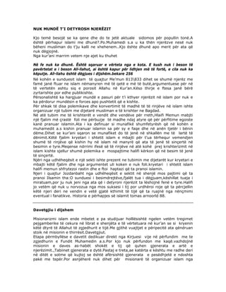 NUK MUNDË T’I DETYROSH NJERËZIT
Kjo temë besojë se ka qene dhe do te jetë aktuale sidomos për popullin tonë.A
është përhapur islami me dhunë?.Po.Muhamedi s.a u ka thën njerëzve nesë nuk
bëheni musliman do t’ju kalli ne xhehenem..Kjo ështe dhunë apo merit për ata që
nuk dëgjojnë.
Nga kur’ani marrim vetem nje ajet ku thuhet
Në fe nuk ka dhunë. Është sqaruar e vërteta nga e kota. E kush nuk i beson të
pavërtetat e i beson All-llahut, ai është kapur për lidhjen më të fortë, e cila nuk ka
këputje. All-llahu është dëgjues i dijshëm.bekare 256
Në kohën e sunduesit islam të quajtur Me’mun 813833 dihet se shumë njerëz me
famë janë ftuar ne islam nëmanyren më të qetë e më të butë,argumentuese për në
të vertetën ashtu siq e porosit Allahu në Kur’an.Këso thirje e ftesa janë bërë
zyrtarishte por edhe publikishte.
Përsonalishtë ka hargjuar mundë e pasuri për t’i kthyer njerëzit në islam por nuk e
ka përdorur mundësin e forces apo pushtetit që e kishte.
Për shkak të disa polemikave dhe konvertimit të madhë të të rinjëve në islam ishte
organizuar një tubim me dijetarë musliman e të krishter ne Bagdad.
Në atë tubim me të krishterët e vendit dhe vendëve për rreth,Hlaifi Memun mabjti
një fjalim më çrastë foli me përbuzje të madhe ndaj atyre që për përfitime egoiste
kanë pranuar islamin.Ata i ka definuar si munafikë shumfetyrësh që në kohën e
muhamedit a.s kishin pranuar islamin sa për sy e faqe dhe në anën tjetër i bënin
dëme.Dihet se kur’ani sqaron se munafiket do të jenë në shkallën me të lartë të
dënimit.Këtë fjalim kryetari i shtetit islam e mbajti për t’ua tërhequr vemendjen
shumë të rinjëve që kishin hy në islam në manyrë që ata të jenë të sinçertë në
besimin e tyre.Meqense ndrrimi ifesë së të rinjëve në atë kohë prej krishterizmit në
islam kishte sjellur shumë polemika e mospajtime halifi kërkon që në besim të jenë
të sinçertë.
Njëri nga udhëheqësit e një sekti ishte prezent ne tubimin me dijetarët kur kryetari e
mbajti këtë fjalim dhe nga argumentet uli koken e nuk foli.kryetari i shtetit islam
halifi memun shfrytezoi rastin dhe e ftoi haptazi që ta pranoi islamin.
Njeri i quajtur Jozdanbaht nga udhëheqësit e sektit në shenjë mos pajtimi që ta
pranoi Ilsamin tha:O sunduesi i besimdrejtëve,fjalët tua i dëgjuam,këshillat tuaja i
miratuam,por ju nuk jeni nga ata që i detyroni njerëzit ta lëshojnë fenë e tyre.Halifi
jo vetëm që nuk u norvozua nga mos suksesi i tij por urdhëroi roje që ta përcjellin
këtë njeri deri ne vendin e vetë gjatë kthimit të tijë që ta ruajnë nga nënçmimi
eventual i fanatikve. Historia e përhapjes së islamit tomas arnoorld 88.

Davetgjiu i dijshem
Misionarizmi islam ende mbetet e pa studijuar holllësishtë ngelen vetëm tregimet
pejgamberike të cekura në librat e shenjëta e të vërtetuara në kur’an se si kryenin
këtë dtyrë të Allahut të zgjedhurit e tijë.Me gjithë vuajtjet e përipecitë ata qëndruan
stoik në misionin e thirrësit.Davetgjiut.
Etapa përmbyllëse e davetit dedikuar direkt nga Kirjuesi vije në përfundim me te
zgjedhurin e Fundit Muhamedin a.s.Por kjo nuk përfundon me kaqë.vazhdojnë
misionin e daves as-habët shokët e tij që quhen gjenerata e artë e
njerëzimit.,Tabiinet gjenerata e dytë.Pastaj e treta,ae katërta e kështu me radhe deri
në ditët e sotme që kujtoj se është afërsishtë gjenerata e pesëdhjetë e ndoshta
pakë me tepër.Por asnjëherë nuk dihet për misionarë të organizuar islam nga

 
