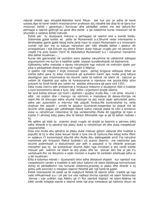 ndonjë shtetë apo shoqatë.Ndoshta kanë filluar tek tuk por jo edhe të kenë
sukses.Apo të kenë vetëm misionarizmin profesion.Siç ndodhë tek disa fe të tjera kur
misionari është i garantuar,i furnizuar dhe përballet vetëm me atë detyrë.Por
përhapja e islamit gjithnjë ka qenë dhe është e pa ndalshme kurse misionari në të
shumtën e rastëve është individë.
Është për tu studijuarë mënyra e perhapjes së islamit anë e kendë botës.
Sidomosë gjatë kohës së jetës se Muhamedit a.s.Shumë raste interesante e
tëreheqëse gjenë gjatë kësaj kohe.Janë nisur ta vrasin Muhamedin a.s misionarin
numër një por me tu takuar ndryshon për 180 shkallë bëhet i dashur dh
errespektues i tijë.Dikush siç ëhstë Omeri duke hskuar rrugës për në aksionin e
rreptë t’ia pres kokën t’birit të Abdullahut Muhamedit a.s i ndryshon mendimin
dhe bëhet musliman....
Kurse tek gjenaratat në vazhdim kemi pakësa ndryshime të udhëzimit edhepse
argumentimi me kur’an e hadithë sjellë shpesh kundërshtarët në dashamirë.
Gjithashtu edhe metodat e daves ndryshojnë nga individi në individin tjetër por
pika e përbashkët ëhstë thirrja në rrugën e Allahut.
U sjellim një tregim t ënjë misionari islam përtej brigjeve edhepse dihet se
kishte edhe para tij këso misionarë që quheshin haxhi apo mulla prej këtyre
davetgjive apo misionarëve ka shumë raste të kalimit në islam të njerzve jo
vetëm të thjeshtë por edhe të funksionarve e njerëzve me pozita.Këta ishin
prezent ne Sindi herët por cekën ne saktësi shkencora që para vitit 1351.
Këta mulla merrni edh embiemrat e hindusve mësonin e studijonin fetë e traditat
e tyre komentonin librat e tyre bile edhe i orjentonin drejtë islamit.
Ne sind kishte shkuar nje hoxh i dijshëm i quajtur mulla Aliu i cili ishte shumë i
aftë në oratori dhe i mençur ne ndrrimin e metodave të daves-thirrjes në
islam.Për të shkruajn edhe shumë historjan te atij vendi sipër aktivitetet ashtu
edhe për autoritetin e mbrritur tëk populli hindus.Më konkretishte ky ishte
drejtuar tek populli i vendit të qaujtur Guxharati.meqenëse ky popull më së
shumti ishte pagan për udhëheqës fetarë kishin ndonjë plakë të cilin e emitonin
duke iu nënshtruar mësimëve të tija verbësrishtë..Mulla Ali zjgjidhje të tijen e
kishte t’i afrohej këtij plaku dhe të kërkoi fillimishtë nga ai që të bëhet nxënës i
tij.
Me qëllim që këtë ta orjentoi drejt rrugës së drejtë te besimit e përmes këtij
edhe ithtarët e tij qëndroi tek plaku duke iu nënshtruar ati dhe duke rrespëktuar
veçanarishtë.
Disa vite mulla aliu qëndroi te plaku duke mësuar gjihen zakonet dhe traditat e
popullit të tij si dhe duke lexuar librat e tyre me të njohura.Pas kësaj kohe filloir
m eplakun t’i komentojnë dituritë dhe Mulla Aliu dalëngadalë arriti t’ia ndryshoi
mendimet për Krijuesin Plakut budistë.I cili pranoi Ilsamin me veshtirësi pas
shumë polemikash e diskutimesh por edh e pasuesit e tij ithtarët pranuan
menjeher pas tij pa komentuar shumë..Njëri nga ministart e atij vendi kishte
mesuar për kalimin në islam te atij plaku dhe ka shkuar deri tek ai për t’u
vertetuarë.Por ne dikutime e sipër ministri e kuptoi të vertetën kështuqë edhe ai
u bë musliman.
Elita e sidomos mbreti i Guxharatit ishin edhe diktatorë shpësh kur njerëzit nuk
rrespektonin rendin e traditën si edh ekur kalonin në islam.Kështuqe konvertuesit
duhej të përballëshin me torturat shtetrore,prandaj si plaku dhe itharët e tij
ashtu edh eministri e mbajten islamin fshehtë për një kohë të gajtë.
Është interesantë të cekët se të mabjturit fshetë të islamit ishte traditë që nga
vetë mMuahmedi a.s i cili për tre vite radhazi thirrte njerëzit në islam fshehurazi
.Derisa i vije urdhëri nga Allahu që t’i ftoi njerëzit haptazi në islam.Ndërsa në
këtë vendë mbajtja sekret e islamit ishte një prje metodave që ndihmoi shum në

 