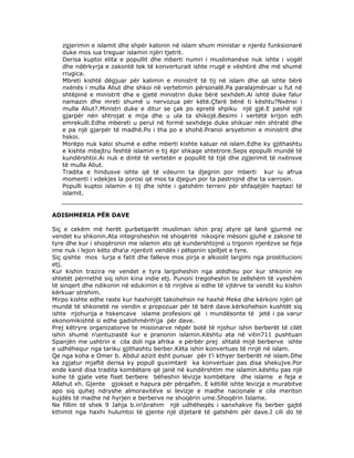 zgjerimin e islamit dhe shpër kalonin në islam shum ministar e njerëz funksionarë
duke mos iua treguar islamin njëri tjetrit.
Derisa kuptoi elita e popullit dhe mberti numri i muslimanëve nuk ishte i vogël
dhe ndërkyrja e zakontë tek të konverturait ishte rrugë e vështirë dhe më shumë
rrugica.
Mbreti kishtë dëgjuar për kalimin e ministrit të tij në islam dhe që ishte bërë
nxënës i mulla Aliut dhe shkoi në vertetimin përsonalë.Pa paralajmëruar u fut në
shtëpinë e ministrit dhe e gjetë ministrin duke bërë sexhdeh.Ai ishtë duke falur
namazin dhe mreti shumë u nervozua për këtë.Çfarë bënë ti kështu?Nxënsi i
mulla Aliut?.Ministri duke e ditur se çak po epretë shpiku një gjë.E pashë një
gjarpër nën shtrojat e mija dhe u ula ta shikojë.Besimi i vertëtë krijon edh
emrekulli.Edhe mbereti u perul në formë sexhdeje duke shikuar nën shtratë dhe
e pa një gjarpër të madhë.Po i tha po e shohë.Pranoi arsyetimin e ministrit dhe
hskoi.
Morëpo nuk kaloi shumë e edhe mberti kishte kaluar në islam.Edhe ky gjithashtu
e kishte mbajtru feshtë islamin e tij ëpr shkaqe shtetrore.Seps epopulli mundë të
kundërshtoi.Ai nuk e dintë të vertetën e popullit të tijë dhe zgjerimit të nxënsve
të mulla Aliut.
Tradita e hindusve ishte që të vdeurin ta djegnin por mberti kur iu afrua
momenti i vdekjes la porosi që mos ta djegun por ta pastrojnë dhe ta varrosin.
Populli kuptoi islamin e tij dhe ishte i gatshëm terreni për shfaqëjën haptazi të
islamit.

ADISHMERIA PËR DAVE
Siç e cekëm më herët gurbetqarët musliman ishin praj atyre që lanë gjurmë ne
vendet ku shkonin.Ata integroheshin në shoqëritë nikoqire mësoni gjuhë e zakone të
tyre dhe kur i shoqëronin me islamin ato që kundershtojnë u trgonin njerëzve se feja
ime nuk i lejon këto dhae njerëzit vendës i pëlqenin sjelljet e tyre.
Siç qishte mos lurja e fatit dhe falleve mos pirja e alkoolit largimi nga prostitucioni
etj.
Kur kishin trazira ne vendet e tyra largoheshin nga atëdheu por kur shkonin ne
shtetët përrrethë siq ishin kina indie etj. Punoni tregoheshin te zellshëm të vyeshëm
të sinqert dhe ndikonin në edukimin e të rinjëve si edhe të vjtërve te vendit ku kishin
kërkuar strehim.
Mirpo kishte edhe raste kur haxhinjët takohehsin ne haxhë Meke dhe kërkoni njëri që
mundë të shkonetë ne vendin e propozuar për të bërë dave.kërkohehsin kushtët siq
ishte njohurija e hskencave islame profesioni që i mundësonte të jetë i pa varur
ekonomikishtë si edhe gadishmërihja për dave.
Prej këtryre organizatorve te misionarve nëpër botë të njohur ishin berberët të cilët
ishin shumë nentuziastë kur e pranonin islamin.Kështu ata në vitin711 pushtuan
Spanjën me ushtrin e cila doli nga afrika e përbër prej shtatë mijë berberve ishte
e udhëhequr nga tariku gjithashtu berber.Këta ishin konvertues të rinjë në islam.
Qe nga koha e Omer b. Abdul azizit ësht punuar për t’i kthyer berberët në islam.Dhe
ka zgjatur mjaftë derisa ky popull guximtarë ka konvertuar pas disa shekujve.Por
ende kanë disa tradita kombëtare që janë në kundërshtim me islamin.kështu pas një
kohe të gjate vete fiset berbere bëheshin lëvizje kombëtare dhe islame e feja e
Allahut xh. Gjente gjokset e hapura për përqafim. E këtillë ishte levizja e murabitve
apo siq quhej ndryshe almoravitëve si levizje e madhe nacionale e cila meriton
kujdës të madhe në hyrjen e berberve ne shoqërin ume.Shoqërin Islame.
Ne fillim të shek 9 Jahja b.inbrahim një udhëheqës i sanxhakve fis berber gajtë
kthimit nga haxhi hulumtoi të gjente një dijetarë të gatshëm për dave.I cili do të

 