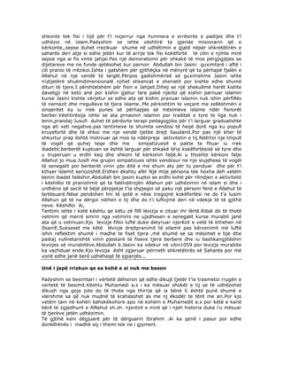 shkonte tek fisi i tijë për t’i nxjerrur nga humnera e errësirës e padijes dhe t’i
udhëzoi në islam.Padyshim se ishte vështirë ta gjende misionarin që e
kërkonte,,sepse duhet rrezikuar shume në udhëtimin e gjatë nëpër shkretëtirën e
saharës deri atje si edhe jetën kur të arrije tek fisi kokëfortë të cilin e njihte mirë
sepse nga ai fis vinte jahjai.Pas një demoralizimi për shkakë të mos përgjigjëjes se
dijetareve me ne funde qetësohet kur parnon Abdullah bin Jasini guximtarë i aftë i
cili pranoi të rrëzikoi.Ishte i gatshëm për gjithëçka në mënyrë që ta përhapë fjalën e
Allahut në nje vendë të largët.Përpos gadishmërisë së guximshme Jasini ishte
ndijetërë shuëmdimensionalë njihet shkencat e sheriatit por kishte edhe shumë
dituri të tjere.I përshtatshëm për fisin e Jahjait.Dihej se një shekullmë herët kishte
davetgji në keto anë por kishin gjetur fare pakë njerëz që kishin parnuar islamin
kurse Jasini kishte vërjetur se edhe ata që kishin pranuar islamin nuk ishin përfillës
të namazit dhe rregullave të tjera islame..Me përkishtim te veçant me zellëshmëri e
sinqeritet ky iu rrek punes së përhapjes së mësimeve islame ndër fisnorët
berber.Vështirësija ishte se ata prnaonin islamin por traditat e tyre te liga nuk i
lenin,prandaj Jusufi duhet të përdorte terapi pedagogjike për t’i larguar gradualishte
nga ati veti negative.pas tentimeve te shumta vendosi të heqë dorë nga ku popull
kruyefortë dhe të shkoi me nje vendë tjetëe drejt Saudanit.Por pas një kher të
shkurtur prap është motivuar që mos ta ndërpreje aktivitetin e tij.Ndërtoi nje tmpull
të vogël që quhej teqe dhe me
simpatizuesit e pakte te fituar iu rrek
ibadetit.berberët kuptuan se është larguar për shkakë tëe kokëfortësisë së tyre dhe
u truperuan u erdhi keq dhe shkoni të kërkonin faljë.Ai u thoshte kërkoni falje
Allahut jo mua.Jusifi me grupin simpatizues ishte vendosur ne nje siujdhese të vogël
të senegalit por berberët vinin çdo ditë e me shum aty për tu penduar dhe për t’i
kthyer islamit seriozishtë.Erdhen ëkshtu afër Një mije përsona tek hoxha deh vetëm
benin ibadet falëshin.Abdullah bin jasini kuptoi se erdhi kohë për rilindjen e aktivitetit
i këshilloi të pranishmit që ta falëndërojën Allahun për udhëzimin në islam si dhe i
urdhëroi që secili të bëjë përpjekje t’ia shpjegoi së paku një përsoni fenë e Allahut të
lartësuarë.Nëse pendohen lini të qetë e nëse tregojnë kokëfortësi ne do t’a lusim
Allahun që të na dërgoi ndihen e tij dhe do t’i luftojmë deri në vdekje të të gjithë
neve. Këshilloi Ai,
Tentimi ishte i kotë kështu qe këtu zë filll lëvizja e cituar mr lërtë.Ribat do të thotë
vetmim që merrë emrin nga vetmimi ne ujsdhesen e senegalit kurse murabit janë
ata që u vetmuan.Kjo levizje filloi luftë duke detyruar njerëzit e vetë të kthehen në
IlsamE.Sukseset me këtë lëvizje drejtpranimit të silamit pas kërcenimit më luftë
ishin reflektim shumë i madhe te fiset tjera ,më shumë se sa mësimet e tije dhe
pastaj vullnetarishtë vinin pjestarë të fiseve tjera berbere dhe iu bashkangjitëshin
levizjes së murabitëve.Abdullah b.Jasini ka vdekur në vitin1059 por levizja murabite
ka vazhduar ende.Kjo levizja ësht zgjeruar përrreth shkretëtirës së Saharës por më
vonë edhe janë berë udhëheqë të sjpanjës...
Unë i japë rrizkun qe sa kohë e ai nuk me beson
Padyshim se besimtari i vërtetë dëhsiron që edhe dikujt tjetër t’ia trasmetoi rrugën e
vertetë të besimit.Kështu Muhamedi a.s i ka mësuar shokët e tij se të udhëzohet
dikush nga goja jote do të thote nga thirrja që ia bënë ti është punë shumë e
vlershme sa që nuk mudnë të krahasohet as me nj ëkodër te tërë me ari.Por kjo
vetëm tani në kohën bahskëkohore apo në kohëm e Muhamedit a.s por këtë e kanë
bërë të zgjedhurit e Alllahut xh.sh. njerëzit e mirë që i njeh historia duke i’u mësuar
të tjerëve jetën udhëzimin.
Të gjtihë keni dëgjuarë për të dërguarin Ibrahim .Ai ka qenë i pasur por edhe
dorëdhënës i madhë siç i themi tek ne i gjymert.

 