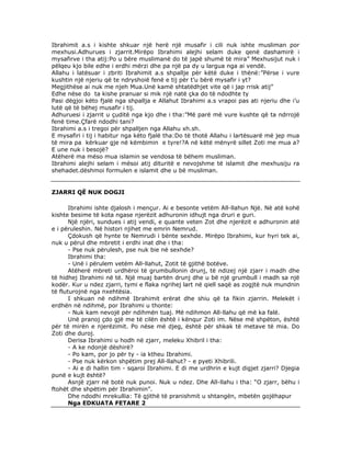Ibrahimit a.s i kishte shkuar një herë një musafir i cili nuk ishte musliman por
mexhusi.Adhurues i zjarrit.Mirëpo Ibrahimi alejhi selam duke qenë dashamirë i
mysafirve i tha atij:Po u bëre muslimanë do të japë shumë të mira” Mexhusijut nuk i
pëlqeu kjo bile edhe i erdhi mërzi dhe pa një pa dy u largua nga ai vendë.
Allahu i latësuar i zbriti Ibrahimit a.s shpallje për këtë duke i thënë:”Përse i vure
kushtin një njeriu që te ndryshoië fenë e tij për t’u bërë mysafir i yt?
Megjithëse ai nuk me njeh Mua.Unë kamë shtatëdhjet vite që i jap rrisk atij”
Edhe nëse do ta kishe pranuar si mik një natë çka do të ndodhte ty
Pasi dëgjoi këto fjalë nga shpallja e Allahut Ibrahimi a.s vrapoi pas ati njeriu dhe i’u
lutë që të bëhej musafir i tij.
Adhuruesi i zjarrit u çuditë nga kjo dhe i tha:”Më parë më vure kushte që ta ndrrojë
fenë time.Çfarë ndodhi tani?
Ibrahimi a.s i tregoi për shpalljen nga Allahu xh.sh.
E mysafiri i tij i habitur nga këto fjalë tha:Do të thotë Allahu i lartësuarë më jep mua
të mira pa kërkuar gje në këmbimin e tyre!?A në këtë mënyrë sillet Zoti me mua a?
E une nuk i besojë?
Atëherë ma mëso mua islamin se vendosa të bëhem musliman.
Ibrahimi alejhi selam i mësoi atij dituritë e nevojshme të islamit dhe mexhusiju ra
shehadet.dëshmoi formulen e islamit dhe u bë musliman.

ZJARRI QË NUK DOGJI
Ibrahimi ishte djalosh i mençur. Ai e besonte vetëm All-llahun Një. Në atë kohë
kishte besime të kota ngase njerëzit adhuronin idhujt nga druri e guri.
Një njëri, sundues i atij vendi, e quante veten Zot dhe njerëzit e adhuronin atë
e i përuleshin. Në histori njihet me emrin Nemrud.
Çdokush që hynte te Nemrudi i bënte sexhde. Mirëpo Ibrahimi, kur hyri tek ai,
nuk u përul dhe mbretit i erdhi inat dhe i tha:
- Pse nuk përulesh, pse nuk bie në sexhde?
Ibrahimi tha:
- Unë i përulem vetëm All-llahut, Zotit të gjithë botëve.
Atëherë mbreti urdhëroi të grumbullonin drunj, të ndizej një zjarr i madh dhe
të hidhej Ibrahimi në të. Një muaj bartën drunj dhe u bë një grumbull i madh sa një
kodër. Kur u ndez zjarri, tymi e flaka ngrihej lart në qiell saqë as zogjtë nuk mundnin
të fluturojnë nga nxehtësia.
I shkuan në ndihmë Ibrahimit erërat dhe shiu që ta fikin zjarrin. Melekët i
erdhën në ndihmë, por Ibrahimi u thonte:
- Nuk kam nevojë për ndihmën tuaj. Më ndihmon All-llahu që më ka falë.
Unë pranoj çdo gjë me të cilën është i kënqur Zoti im. Nëse më shpëton, është
për të mirën e njerëzimit. Po nëse më djeg, është për shkak të metave të mia. Do
Zoti dhe duroj.
Derisa Ibrahimi u hodh në zjarr, meleku Xhibril i tha:
- A ke ndonjë dëshirë?
- Po kam, por jo për ty - ia ktheu Ibrahimi.
- Pse nuk kërkon shpëtim prej All-llahut? - e pyeti Xhibrili.
- Ai e di hallin tim - sqaroi Ibrahimi. E di me urdhrin e kujt digjet zjarri? Djegia
punë e kujt është?
Asnjë zjarr në botë nuk punoi. Nuk u ndez. Dhe All-llahu i tha: “O zjarr, bëhu i
ftohët dhe shpëtim për Ibrahimin”.
Dhe ndodhi mrekullia: Të gjithë të pranishmit u shtangën, mbetën gojëhapur
Nga EDKUATA FETARE 2

 