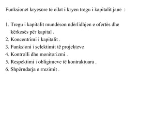Funksionet kryesore të cilat i kryen tregu i kapitalit janë :

1. Tregu i kapitalit mundëson ndërlidhjen e ofertës dhe
   kërkesës për kapital .
2. Koncentrimi i kapitalit .
3. Funksioni i selektimit të projekteve
4. Kontrolli dhe monitorizmi .
5. Respektimi i obligimeve të kontraktuara .
6. Shpërndarja e rrezimit .
 