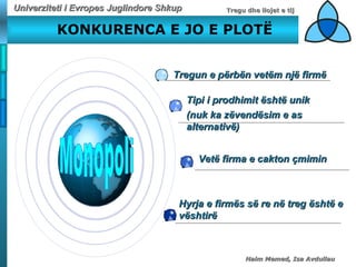 KONKURENCA E JO E PLOT Ë Monopoli Tregun e përbën vetëm një firmë Tipi i prodhimit  ë sht ë  unik  (nuk ka z ë vend ë sim e as alternativ ë ) Vetë firma e cakton çmimin Hyrja e firm ë s s ë  re n ë  treg  ë sht ë  e  v ë shtir ë 