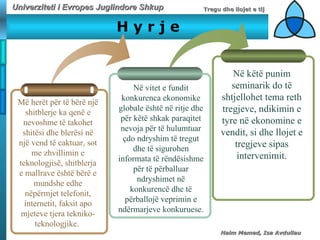H   y   r   j   e M ë herët për të bërë një shitblerje ka qenë e nevos h me të takohet shitësi dhe blerësi në një vend të caktuar, sot me zhvillimin e teknologjisë, shitblerja e mallrave është bërë e mundshe edhe nëpërmjet telefonit, internetit, faksit apo mjeteve tjera tekniko-teknologjike.  N ë vitet e fundit konkurenca ekonomike globale është në ritje dhe për këtë shkak paraqitet nevoja për të hulumtuar çdo ndryshim të tregut dhe të sigurohen informata të rëndësishme për të përballuar ndryshimet në konkurencë dhe të përballojë veprimin e ndërmarjeve konkuruese. Në këtë punim seminarik do të shtjellohet tema reth tregjeve, ndikimin e tyre në ekonomine e vendit, si dhe llojet e tregjeve sipas intervenimit. 