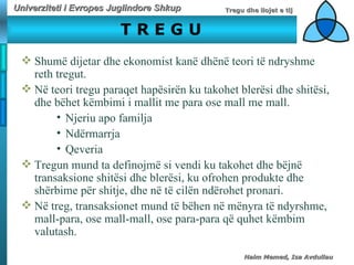 T R E G U   Shumë dijetar dhe ekonomist kanë dhënë teori të ndryshme reth tregut.  Në teori tregu paraqet hapësirën ku takohet blerësi dhe shitësi, dhe bëhet këmbimi i mallit me para ose mall me mall. Njeriu apo familja  Ndërmarrja  Qeveria Tregun mund ta definojmë si vendi ku takohet dhe bëjnë transaksione shitësi dhe blerësi, ku ofrohen produkte dhe shërbime për shitje, dhe në të cilën ndërohet pronari.  Në treg, transaksionet mund të bëhen në mënyra të ndyrshme, mall-para, ose mall-mall, ose para-para që quhet këmbim valutash. 