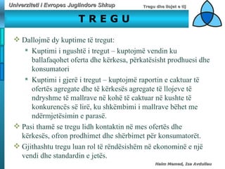 T R E G U D allojmë dy kuptime të tr e gut:   Kuptimi i ngushtë i tregut – kuptojmë vendin ku ballafaqohet oferta dhe kërkesa, përkatësisht prodhuesi dhe konsumatori Kuptimi i gjerë i tregut – kuptojmë raportin e caktuar të ofertës agregate dhe të kërkesës agregate të llojeve të ndryshme të mallrave në kohë të caktuar në kushte të konkurencës së lirë, ku shkëmbimi i mallrave bëhet me ndërmjetësimin e parasë.   Pasi thamë se tregu lidh kontaktin në mes ofertës dhe kërkesës, ofron prodhimet dhe shërbimet për konsumatorët.  Gjithashtu tregu luan rol të rëndësishëm në ekonominë e një vendi dhe standardin e jetës.  