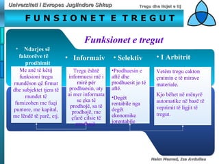 F U N S I O N E T  E  T R E G U T   Funksionet e tregut N darjes së  faktorëve të prodhimit M e anë të këtij funksioni tregu mundëson që firmat dhe subjektet tjera të mundet të furnizohen me fuqi puntore, me kapital, me lëndë të parë, etj. I nformaiv   T regu është informuesi më i mirë për prodhuesin, aty  ai  mer informata se çka të prodhojë, sa të prodhojë, me çfarë cilsie të prodhojë   S elektiv   Prodhuesin e  aftë dhe prodhuesit jo të aftë.   Degët  rentabile nga degët ekonomike jorentabile  I   A rbitrit   Vetëm  tregu cakton çmimin e të mirave materiale.  Kjo bëhet në mënyrë automatike në bazë të veprimit të ligjit të tregut.   