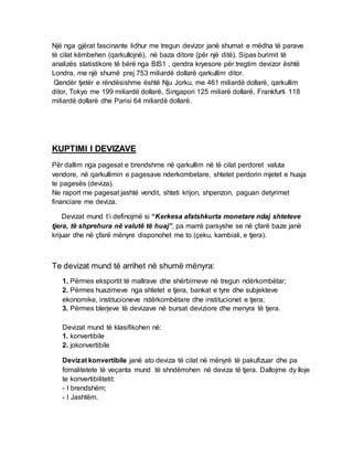 Një nga gjërat fascinante lidhur me tregun devizor janë shumat e mëdha të parave
të cilat këmbehen (qarkullojnë), në baza ditore (për një ditë). Sipas burimit të
analizës statistikore të bërë nga BIS1 , qendra kryesore për tregtim devizor është
Londra, me një shumë prej 753 miliardë dollarë qarkullim ditor.
Qendër tjetër e rëndësishme është Nju Jorku, me 461 miliardë dollarë, qarkullim
ditor, Tokyo me 199 miliardë dollarë, Singapori 125 miliarë dollarë, Frankfurti 118
miliardë dollarë dhe Parisi 64 miliardë dollarë.
KUPTIMI I DEVIZAVE
Për dallim nga pagesat e brendshme në qarkullim në të cilat perdoret valuta
vendore, në qarkullimin e pagesave nderkombetare, shtetet perdorin mjetet e huaja
te pagesës (deviza).
Ne raport me pagesat jashtë vendit, shteti krijon, shpenzon, paguan detyrimet
financiare me deviza.
Devizat mund t’i definojmë si “Kerkesa afatshkurta monetare ndaj shteteve
tjera, të shprehura në valutë të huaj”, pa marrë parsyshe se në çfarë baze janë
krijuar dhe në çfarë mënyre disponohet me to (çeku, kambiali, e tjera).
Te devizat mund të arrihet në shumë mënyra:
1. Përmes eksportit të mallrave dhe shërbimeve në tregun ndërkombëtar;
2. Përmes huazimeve nga shtetet e tjera, bankat e tyre dhe subjekteve
ekonomike, institucioneve ndërkombëtare dhe institucionet e tjera;
3. Përmes blerjeve të devizave në bursat deviziore dhe menyra të tjera.
Devizat mund të klasifikohen në:
1. konvertibile
2. jokonvertibile
Devizat konvertibile janë ato deviza të cilat në mënyrë të pakufizuar dhe pa
fomalitetete të veçanta mund të shndërrohen në deviza të tjera. Dallojme dy lloje
te konvertibilitetit:
- I brendshëm;
- I Jashtëm.
 