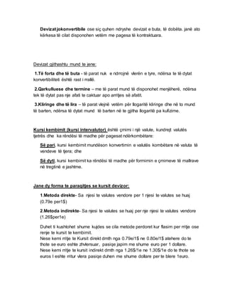 Devizat jokonvertibile ose siç quhen ndryshe devizat e buta, të dobëta. janë ato
kërkesa të cilat disponohen vetëm me pagesa të kontraktuara.
Devizat gjithashtu mund te jene:
1.Të forta dhe të buta - të parat nuk e ndrrojnë vlerën e tyre, ndërsa te të dytat
konvertibiliteti është rast i rrallë.
2.Qarkulluese dhe termine – me të parat mund të disponohet menjëherë, ndërsa
tek të dytat pas nje afati te caktuar apo arritjes së afatit.
3.Kliringe dhe të lira – të parat vlejnë vetëm për llogaritë kliringe dhe në to mund
të barten, ndërsa të dytat mund të barten në te gjitha llogaritë pa kufizime.
Kursi kembimit (kursi intervalutor) është çmimi i një valute, kundrejt valutës
tjetrës dhe ka rëndësi të madhe për pagesat ndërkombëtare:
Së pari, kursi kembimit mundëson konvertimin e valutës kombëtare në valuta të
vendeve të tjera; dhe
Së dyti, kursi kembimit ka rëndësi të madhe për formimin e çmimeve të mallrave
në tregtinë e jashtme.
Jane dy forma te paraqitjes se kursit devizor:
1.Metoda direkte- Sa njesi te valutes vendore per 1 njesi te valutes se huaj
(0.79e per1$)
2.Metoda indirekte- Sa njesi te valutes se huaj per nje njesi te valutes vendore
(1.26$per1e)
Duhet ti kushtohet shume kujdes se cila metode perdoret kur flasim per rritje ose
renje te kursit te kembimit.
Nese kemi rritje te Kursit direkt dmth nga 0.79e/1$ ne 0.80e/1$ atehere do te
thote se euro eshte zhvlersuar, pasiqe japim me shume euro per 1 dollare.
Nese kemi rritje te kursit indirekt dmth nga 1.26$/1e ne 1.30$/1e do te thote se
euros I eshte rritur vlera pasiqe duhen me shume dollare per te blere 1euro.
 