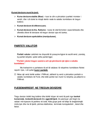 Kurset devizore mund te jenë:
 Kurse devizore stabile (fikse) – kurs te cilin e përcakton pushteti monetar i
vendit, dhe i cili duhet te mbajë vlerën reale te valutës kombëtare në tregun
botëror;
 Kurset devizore të diferencuara;
 Kurset devizore te lira, fluktuive - kurse të cilat formohen sipas kërkesës dhe
oferetës ditore të devizave në tregun devizor apo në banka;
 Kurset devizore spekulative (manipuluese).
PARITETI VALUTOR
Pariteti valutor caktohet me dispozitë të posaçme ligjore te secilit vend, prandaj,
ky paritet ndryshe quhet edhe paritet ligjor.
“Pariteti valutor tregon sasinë e arit që përmbanë një njësi e valutës
kombëtare.”
Me krahasimin e pariteteve të arit të valutave të ndryshme kombëtare fitohet
raporti i tyre, i cili quhet kursi i paritetit.
 Nëse një vend është anëtar i FMN-së, atëherë ky vend e përcakton paritetin e
valutës kombëtare në Fond, dhe këtë paritet nuk mund t’a ndryshoj pa pëlqimin e
FMN-së.
PJESEMARRESIT NE TREGUN DEVIZORE
Tregu devizor është treg botëror dhe është krijuar në rend të parë nga bankat
komerciale, brokerët devizorë dhe agjentët tjerë, të autorizuar për tregti me
valutat më kryesore të jashtme në botë. Këto grupe janë në lidhje të drejtpërdrejtë
midis tyre dhe me të tjerët, përmes telefonëve, terminale kompjuterësh , teksit dhe
faksit.
 