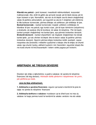 Klientët me pakicë – janë bizneset, investitorët ndërkombëtarë, korporatat
multinacionale dhe, dmth të gjithë ata që kanë nevojë për të blerë deviza për të
kryer biznesin e tyre. Normalisht, ata nuk do të blejnë ose të shesin drejtpërdrejt
valuta të jashtme përsonalisht, por sigurisht se ata do t’i drejtohen për shërbime
të tilla bankave komerciale, përmes dhënjes së urdhërave për shitblerje të tyre.
Bankat komerciale – bankat komerciale i kryejnë urdhërat e shitblerjes të
klientëve të tyre me pakicë, nga kontot e tyre, për të kryer këmbimin (ndryshimin)
e strukturës së aseteve dhe të borxheve në valuta të ndryshme. Për më tepër,
bankat punojnë drejtpërdrejt me bankat tjera, apo përmes brokerëve devizorë.
Brokerët devizorë – bankat shpeshherë nuk tregtojnë drejtpërdrejt me ndonjë
bankë tjetër, por ato ofrohen të blejnë dhe të shesin valuta të jashtme përmes
brokerëve devizorë. Operimi përmes këtyre brokerëve është avantazh, sepse
meqenëse ata (brokerët) i mbledhin quotizimet e blerjes dhe të shitjes së shumë
valuta nga shumë banka, atëherë kuotizimi më i favorshëm sigurohet shpejt dhe
me kosto shumë të lirë.Disavantazhi I vetem eshte pagesa per brokerin.
ARBITRAZHI NE TREGUN DEVIZORE
Ekziston një shitje e njëkohshme e çastit e valutave në qendra të ndryshme
financiare (në treg devizor). Arbitrazhi është përdorimi i ndryshimeve në çmim,
për përfitime pa rrezik.
Jane dy lloje arbitrazhesh:
1. Arbitrazha e qendres financiare- siguron qe kurset e kembimit te jene te
njejta ne qendra te ndryshme financiare
2. Arbitrazha terthore e valutave- mundeson qe te dihet kursi ne mes dy
valutave te huaja permes kursit te kembimit te valutes vendore me ato valuta
 