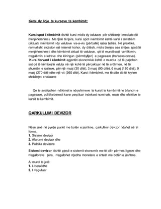 Kemi dy lloje te kurseve te kembimit:
Kursi spot i këmbimit është kursi midis dy valutave për shitblerje imediate (të
menjëhershme). Me fjalë të tjera, kursi spot i këmbimit është kursi i tanishëm
(aktual) i këmbimit i dy valutave vis-a-vis (përballë) njëra tjetrës. Në praktikë,
normalisht ekziston një interval kohor, dy ditësh, midis blerjes ose shitjes spot (të
menjëhershme) dhe këmbimit aktual të valutave, që të mundësojë verifikimin,
rregullimin e letrave dhe kliringun (përmbylljen) e pagesave (transaksioneve).
Kursi forvard i këmbimit agjentët ekonomikë është e mundur që të pajtohen
sot që të këmbejnë valuta në një kohë të përcaktuar në të ardhmen, në të
shumtën e rasteve, për një muaj (30 ditë), 3 muaj (90 ditë), 6 muaj (180 ditë), 9
muaj (270 ditë) dhe një vit (360 ditë). Kursi i këmbimit, me të cilin do të kryhen
shitblerjet e valutave
Qe te analizohen ndikimet e ndryshimeve te kursit te kembimit ne bilancin e
pagesave, politikeberesit kane perpiluar indekset nominale, reale dhe efektive te
kursit te kembimit.
QARKULLIMI DEVIZOR
Nëse janë në pyetje punët me botën e jashtme, qarkullimi devizor ndahet në tri
forma:
1. Sistemi devizor
2. Afarizmi devizor dhe
3. Politika devizore
Sistemi devizor është pjesë e sistemit ekonomik me të cilin përmes ligjeve dhe
rregulloreve tjera, rregullohet rrjedha monetare e shtetit me botën e jashtme.
Ai mund te jetë:
1. Liberal dhe
2. I rregulluar
 