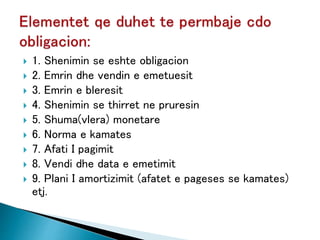  1. Shenimin se eshte obligacion
 2. Emrin dhe vendin e emetuesit
 3. Emrin e bleresit
 4. Shenimin se thirret ne pruresin
 5. Shuma(vlera) monetare
 6. Norma e kamates
 7. Afati I pagimit
 8. Vendi dhe data e emetimit
 9. Plani I amortizimit (afatet e pageses se kamates)
etj.
 